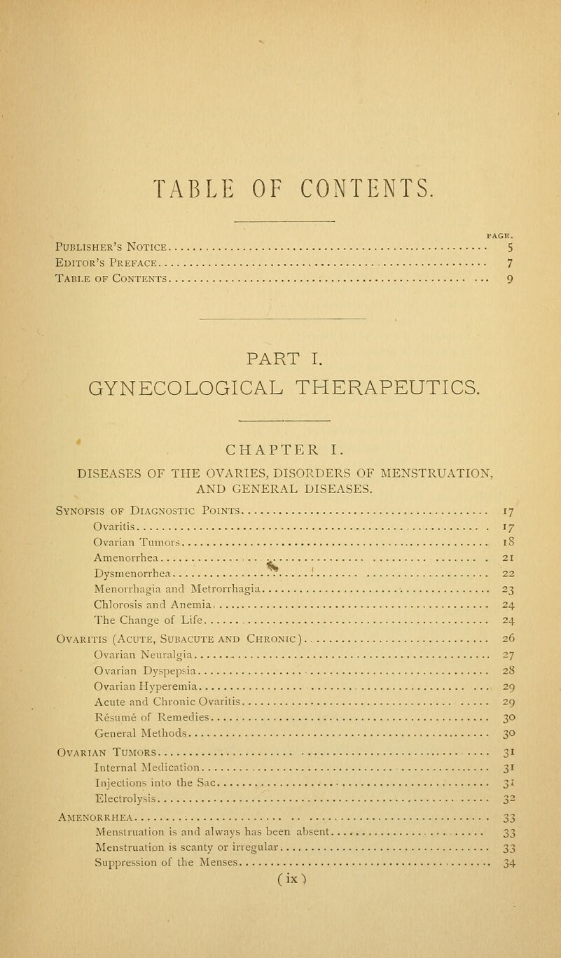 TABLE OF CONTENTS. PAGE. Publisher's Notice 5 Editor's Preface , 7 Table of Contents 9 PART I. GYNECOLOGICAL THERAPEUTICS. CHAPTER I. DISEASES OF THE OVARIES, DISORDERS OF MENSTRUATION, AND GENERAL DISEASES. Synopsis of Diagnostic Points 17 Ovaritis 17 Ovarian Tumors 18 Amenorrhea 21 Dysmenorrhea '. 22 Menorrhagia and Metrorrhagia 23 Chlorosis and Anemia. 24 The Change of Life 24 Ovaritis (Acute, Subacute and Chronic) 26 Ovarian Neuralgia 27 Ovarian Dyspepsia 28 Ovarian Hyperemia 29 Acute and Chronic Ovaritis 29 Resume of Remedies 30 General Methods 30 Ovarian Tumors 31 Internal Medication 31 Injections into the Sac 31 Electrolysis 32 Amenorrhea 33 Menstruation is and always has been absent 33 Menstruation is scanty or irregular ^t, Suppression of the Menses 34