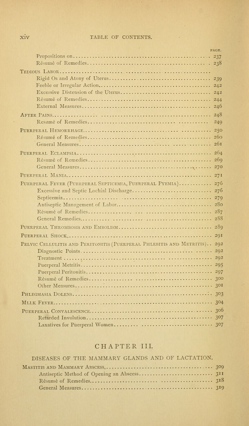 PAGE. Propositions on 237 Resume of Remedies . 238 Tedious Labor Rigid Os and Atony of Uterus 239 Feeble or Irregular Action 242 Excessive Distension of the Uterus 242 Resume of Remedies 244 External Measures 246 After Pains 248 Resume of Remedies 249 Puerperal Hemorrhage 250 Resume of Remedies 260 General Measures 261 Puerperal Eclampsia 264 Resume of Remedies 269 General Measures »N 270 Puerperal Mania 271 Puerperal Fever (Puerperal Septicemia, Puerperal Pyemia) 276 Excessive and Septic Lochial Discharge 276 Septicemia ; 279 Antiseptic Management of Labor 280 Resume of Remedies 287 General Remedies 288 Puerperal Thrombosis and Embolism 289 Puerperal Shock 291 Pelvic Cellulitis and Peritonitis (Puerperal Phlebitis and Metritis). . 292 Diagnostic Points 292 Treatment 292 Puerperal Metritis 295 Puerperal Peritonitis 297 Resume of Remedies 3°° Other Measures '. 3DI Phlegmasia Dolens '• • 3°3 Mllk Fever 3°4 Puerperal Convalescence 3°6 Retarded Involution 3°7 Laxatives for Puerperal Women 3°7 CHAPTER III. DISEASES OF THE MAMMARY GLANDS AND OF LACTATION. Mastitis and Mammary Abscess 3°9 Antiseptic Method of Opening an Abscess 311 Resume of Remedies 3l% General Measures 3X9