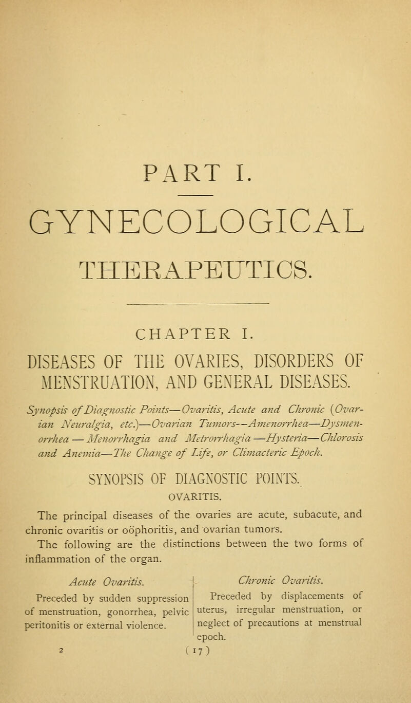 PART I. GYNECOLOGICAL THEEAPEUTICS. CHAPTER I. DISEASES OF THE OVARIES, DISORDERS OF MENSTRUATION. AND GENERAL DISEASES. Synopsis of Diagnostic Points—Ovaritis, Acute and Chronic {Ovar- ian Neuralgia, etc.)—Ovarian Tumors—Amenorrhea—Dysmen- orrhea — Menorrhagia and Metrorrhagia—Hysteria—Chlorosis and Anemia—The Change of Life, or Climacteric Epoch. SYNOPSIS OF DIAGNOSTIC POINTS. OVARITIS. The principal diseases of the ovaries are acute, subacute, and chronic ovaritis or oophoritis, and ovarian tumors. The following are the distinctions between the two forms of inflammation of the organ. Acute Ovaritis. Chronic Ovaritis. Preceded by sudden suppression of menstruation, gonorrhea, pelvic peritonitis or external violence. Preceded by displacements of uterus, irregular menstruation, or neglect of precautions at menstrual epoch.