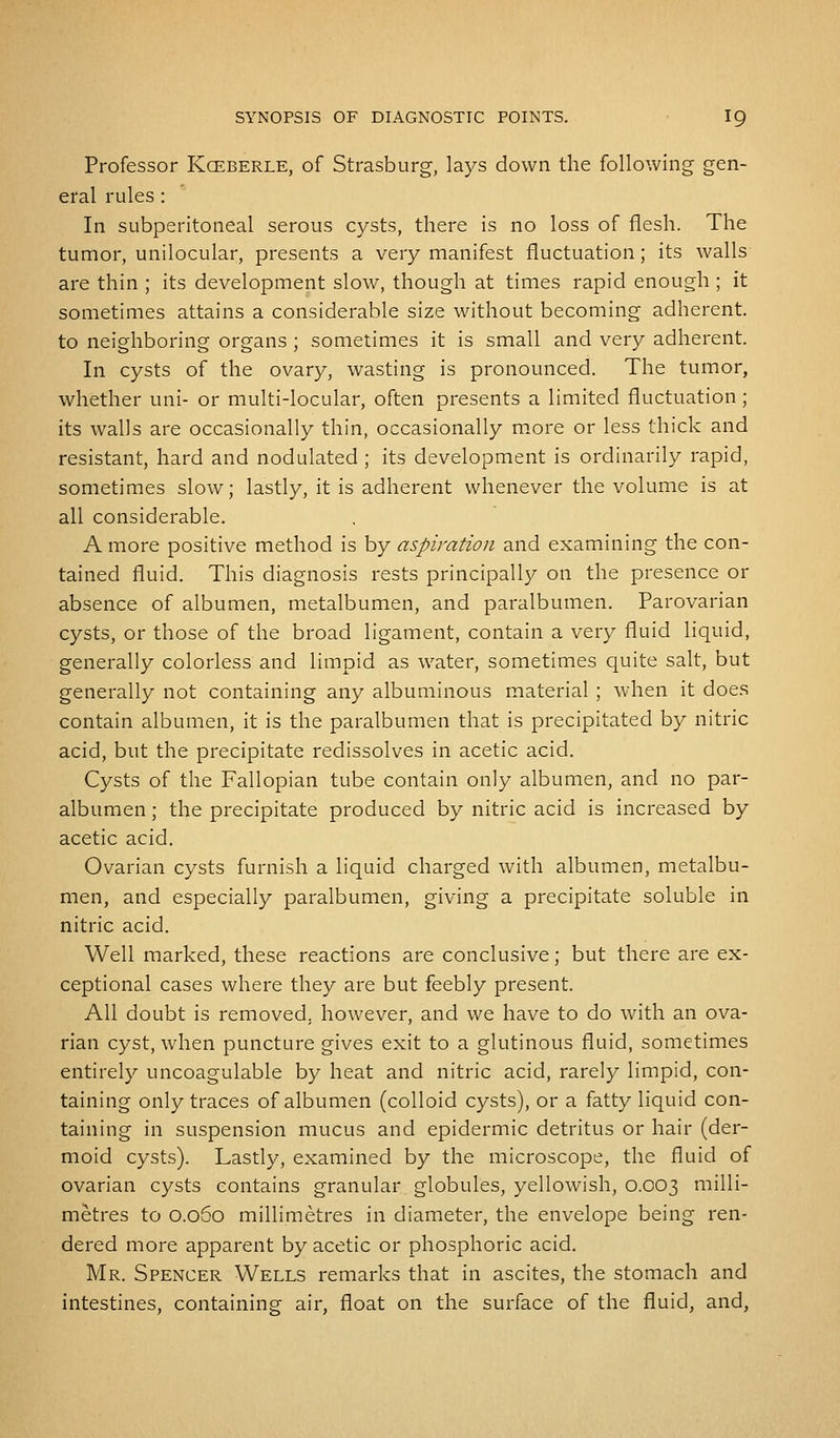 Professor Kceberle, of Strasburg, lays down the following gen- eral rules: In subperitoneal serous cysts, there is no loss of flesh. The tumor, unilocular, presents a very manifest fluctuation; its walls are thin ; its development slow, though at times rapid enough ; it sometimes attains a considerable size without becoming adherent. to neighboring organs ; sometimes it is small and very adherent. In cysts of the ovary, wasting is pronounced. The tumor, whether uni- or multi-locular, often presents a limited fluctuation ; its walls are occasionally thin, occasionally more or less thick and resistant, hard and nodulated ; its development is ordinarily rapid, sometimes slow; lastly, it is adherent whenever the volume is at all considerable. A more positive method is by aspiration and examining the con- tained fluid. This diagnosis rests principally on the presence or absence of albumen, metalbumen, and paralbumen. Parovarian cysts, or those of the broad ligament, contain a very fluid liquid, generally colorless and limpid as water, sometimes quite salt, but generally not containing any albuminous material ; when it does contain albumen, it is the paralbumen that is precipitated by nitric acid, but the precipitate redissolves in acetic acid. Cysts of the Fallopian tube contain only albumen, and no par- albumen ; the precipitate produced by nitric acid is increased by acetic acid. Ovarian cysts furnish a liquid charged with albumen, metalbu- men, and especially paralbumen, giving a precipitate soluble in nitric acid. Well marked, these reactions are conclusive; but there are ex- ceptional cases where they are but feebly present. All doubt is removed, however, and we have to do with an ova- rian cyst, when puncture gives exit to a glutinous fluid, sometimes entirely uncoagulable by heat and nitric acid, rarely limpid, con- taining only traces of albumen (colloid cysts), or a fatty liquid con- taining in suspension mucus and epidermic detritus or hair (der- moid cysts). Lastly, examined by the microscope, the fluid of ovarian cysts contains granular globules, yellowish, 0.003 milli- metres to O.060 millimetres in diameter, the envelope being ren- dered more apparent by acetic or phosphoric acid. Mr. Spencer Wells remarks that in ascites, the stomach and intestines, containing air, float on the surface of the fluid, and,
