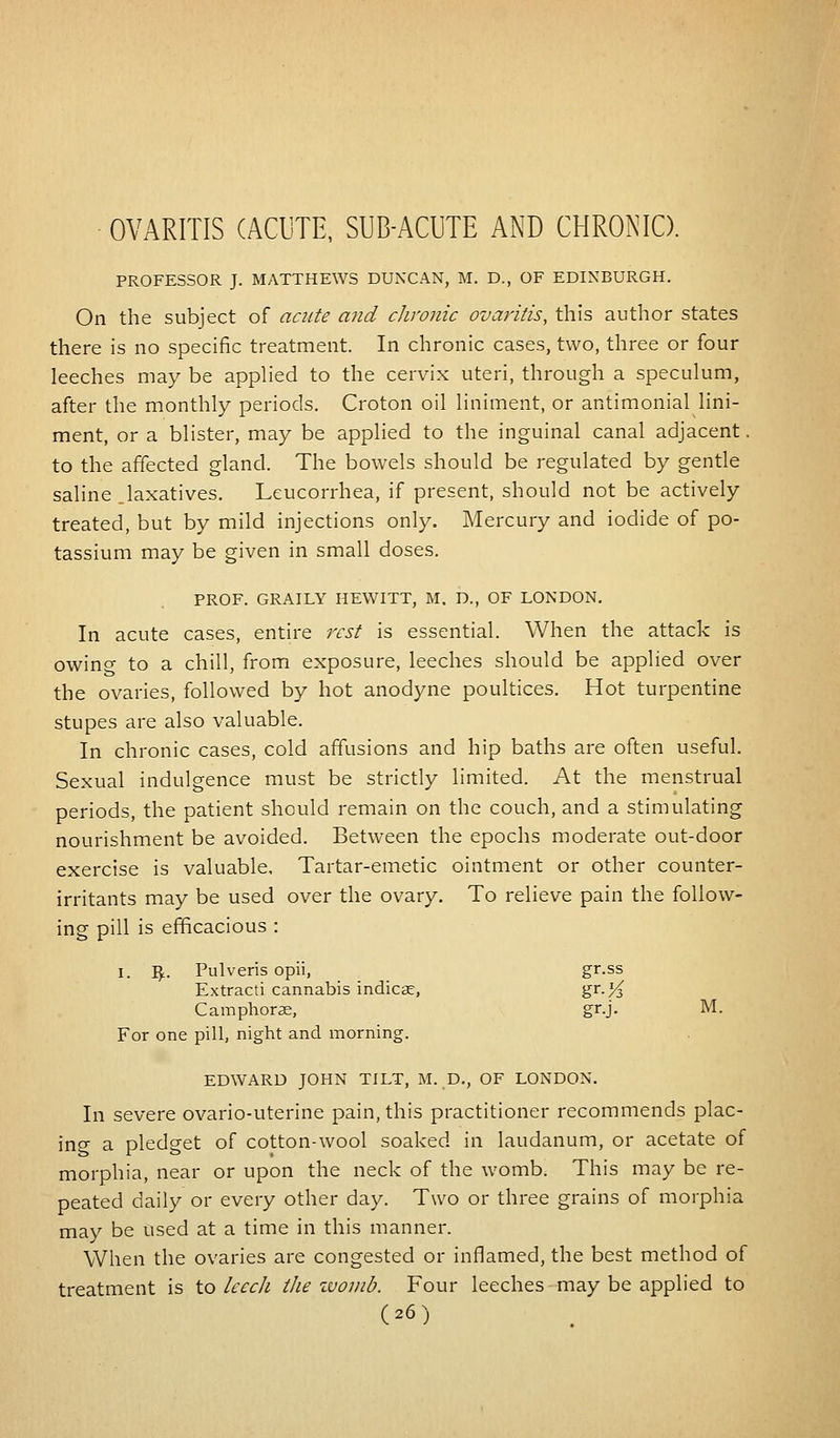 OVARITIS (ACUTE, SUB-ACUTE AND CHRONIC). PROFESSOR J. MATTHEWS DUNCAN, M. D., OF EDINBURGH. On the subject of acute and chronic ovaritis, this author states there is no specific treatment. In chronic cases, two, three or four leeches may be applied to the cervix uteri, through a speculum, after the monthly periods. Croton oil liniment, or antimonial lini- ment, or a blister, may be applied to the inguinal canal adjacent. to the affected gland. The bowels should be regulated by gentle saline .laxatives. Leucorrhea, if present, should not be actively treated, but by mild injections only. Mercury and iodide of po- tassium may be given in small doses. PROF. GRAILY HEWITT, M. D., OF LONDON. In acute cases, entire rest is essential. When the attack is owino- to a chill, from exposure, leeches should be applied over the ovaries, followed by hot anodyne poultices. Hot turpentine stupes are also valuable. In chronic cases, cold affusions and hip baths are often useful. Sexual indulgence must be strictly limited. At the menstrual periods, the patient should remain on the couch, and a stimulating nourishment be avoided. Between the epochs moderate out-door exercise is valuable, Tartar-emetic ointment or other counter- irritants may be used over the ovary. To relieve pain the follow- ing pill is efficacious : I. ty. Pulveris opii, gr.ss Extracti cannabis indicse, gr-/^ C amphorae, gr.j. M. For one pill, night and morning. EDWARD JOHN TILT, M. D., OF LONDON. In severe ovario-uterine pain, this practitioner recommends plac- ing a pledget of cotton-wool soaked in laudanum, or acetate of morphia, near or upon the neck of the womb. This may be re- peated daily or every other day. Two or three grains of morphia may be used at a time in this manner. When the ovaries are congested or inflamed, the best method of treatment is to leech the womb. Four leeches may be applied to