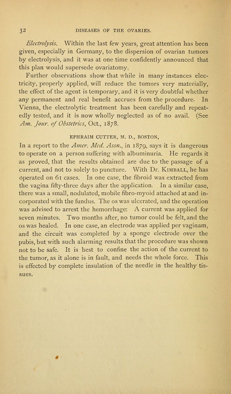 Electrolysis. Within the last few years, great attention has been given, especially in Germany, to the dispersion of ovarian tumors by electrolysis, and it was at one time confidently announced that this plan would supersede ovariatomy. Further observations show that while in many instances elec- tricity, properly applied, will reduce the tumors very materially, the effect of the agent is temporary, and it is very doubtful whether any permanent and real benefit accrues from the procedure. In Vienna, the electrolytic treatment has been carefully and repeat- edly tested, and it is now wholly neglected as of no avail. (See Am. Jour, of Obstetrics, Oct., 1878. EPHRAIM CUTTER, M. D., BOSTON, In a report to the Amer. Med. Assn., in 1879, savs ^ ^s dangerous to operate on a person suffering with albuminuria. He regards it as proved, that the results obtained are due to the passage of a current, and not to solely to puncture. With Dr. Kimball, he has Operated on 61 cases. In one case, the fibroid was extracted from the vagina fifty-three days after the application. In a similar case, there was a small, nodulated, mobile fibro-myoid attached at and in- corporated with the fundus. The os was ulcerated, and the operation was advised to arrest the hemorrhage*. A current was applied for seven minutes. Two months after, no tumor could be felt, and the os was healed. In one case, an electrode was applied per vaginam, and the circuit was completed by a sponge electrode over the pubis, but with such alarming results that the procedure was shown not to be safe. It is best to confine the action of the current to the tumor, as it alone is in fault, and needs the whole force. This is effected by complete insulation of the needle in the healthy tis- sues.