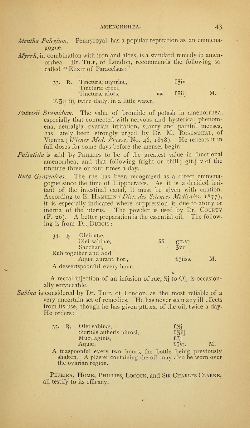 Mentha Pulegium. Pennyroyal has a popular reputation as an emmena- gogue. Myrrh, in combination with iron and aloes, is a standard remedy in amen- orrhea. Dr. Tilt, of London, recommends the following so- called Elixir of Paracelsus: 33. fy. Tinctures myrrhas, f-oiv Tincturae croci, Tincturas aloes, aa f.§iij. M. F.3ij-iiji twice daily, in a little water. Potassii Bromidum. The value of bromide of potash in amenorrhea, especially that connected with nervous and hysterical phenom- ena, neuralgia, ovarian irritation, scanty and painful menses, has lately been strongly urged by Dr. M. Rosenthal, of Vienna ( Wiener Med. Presse, No. 46, 1878). He repeats it in full doses for some days before the menses begin. Pulsatilla is said by Phillips to be of the greatest value in functional amenorrhea, and that following fright or chill; gtt.j-v of the tincture three or four times a day. Rata Graveolens. The rue has been recognized as a direct emmena- gogue since the time of Hippocrates. As it is a decided irri- tant of the intestinal canal, it must be given with caution. According to E. Hamelin {Diet, des Sciences Medicales, 1877), it is especially indicated where suppression is due to atony or inertia of the uterus. The powder is used by Dr. Courty (F. 26). A better preparation is the essential oil. The follow- ing is from Dr. Dubois : 34. $. Oleirutas, Olei sabinas, aa gtt.vj Sacchari, 3VU Rub together and add Aquas aurant. flor., f.jiiss. M. A dessertspoonful every hour. A rectal injection of an infusion of rue, 3j to Oj, is occasion- ally serviceable. Sabina is considered by Dr. Tilt, of London, as the most reliable of a very uncertain set of remedies. He has never seen any ill effects from its use, though he has given gtt.xx. of the oil, twice a day. He orders: 35. Iff., Olei sabinas, f.3j Spiritfls setheris nitrosi, f-3uj Mucilaginis, f.§j Aquas, f.fvj. M. A teaspoonful every two hours, the bottle being previously shaken. A plaster containing the oil may also be worn over the ovarian region. Pereira, Home, Phillips, Locock, and Sir Charles Clarke, all testify to its efficacy.