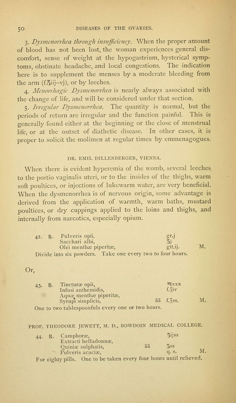 3. Dysmenorrhea through insufficiency. When the proper amount of blood has not been lost, the woman experiences general dis- comfort, sense of weight at the hypogastrium, hysterical symp- toms, obstinate headache, and local congestions. The indication here is to supplement the menses by a moderate bleeding from the arm (foiij-yj), or by leeches. 4. Menorrhagia Dysmenorrhea is nearly always associated with the change of life, and will be considered under that section. 5. Irregular Dysmenorrhea. The quantity is normal, but the periods of return are irregular and the function painful. This is generally found either at the beginning or the close of menstrual life, or at the outset of diathetic disease. In other cases, it is proper to solicit the molimen at regular times by emmenagogues. DR. EMIL DILLENBERGER, VIENNA. When there is evident hyperemia of the womb, several leeches to the portio vaginalis uteri, or to the insides of the thighs, warm soft poultices, or injections of lukewarm water, are very beneficial. When the dysmenorrhea is of nervous origin, some advantage is derived from the application of warmth, warm baths, mustard poultices, or dry cuppings applied to the loins and thighs, and internally from narcotics, especially opium. 42. ty. Pulveris opii, gr.j Sacchari albi, 3j Olei menthse piperitae, gtt.ij. M. Divide into six powders. Take one every two to four hours. Or, 43. -fy, Tincturas opii, nixxx Infusi anthemidis, f.^iv Aquas menthas piperitae, Syrupi simplicis, aa f.gss. M. One to two tablespoonfuls every one or two hours. PROF, THEODORE JEWETT, M. D., BOWDOJN MEDICAL COLLEGE. 44. I£. Camphoras, 5ijss Extracti belladonnas, Ouinias sulphatis, aa 5ss Pulveris acacias, q- s- ™. For eighty pills. One to be taken every four hours until relieved.
