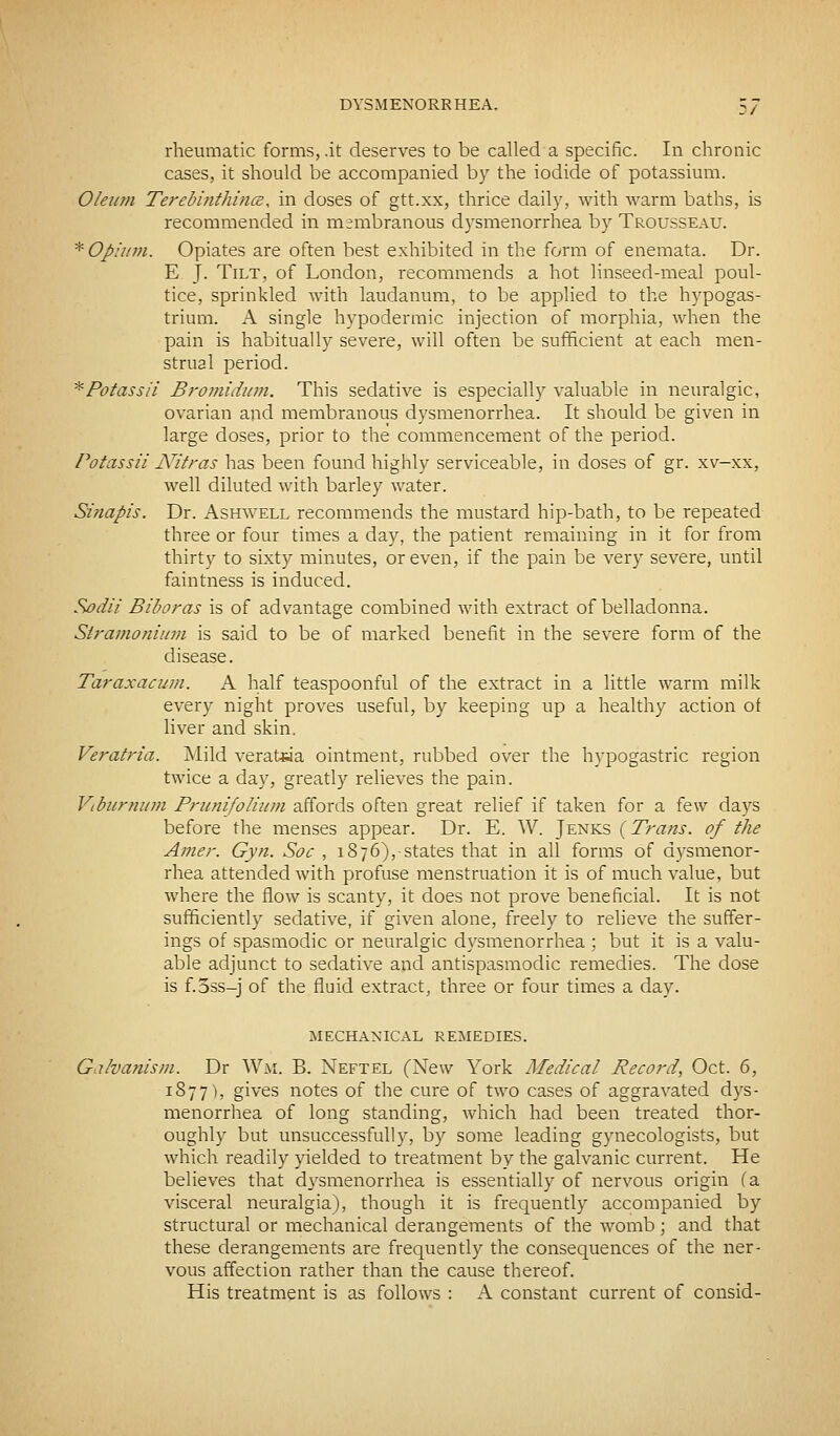 rheumatic forms, .it deserves to be called a specific. In chronic cases, it should be accompanied by the iodide of potassium. Oleum Terebinthince, in doses of gtt.xx, thrice daily, with warm baths, is recommended in membranous dysmenorrhea by Trousseau. * Opium. Opiates are often best exhibited in the form of enemata. Dr. E J. Tilt, of London, recommends a hot linseed-meal poul- tice, sprinkled with laudanum, to be applied to the hypogas- trium. A single hypodermic injection of morphia, when the pain is habitually severe, will often be sufficient at each men- strual period. *Potassii Bromidum. This sedative is especially valuable in neuralgic, ovarian and membranous dysmenorrhea. It should be given in large doses, prior to the commencement of the period. Potassii ATitras has been found highly serviceable, in doses of gr. xv-xx, well diluted with barley water. Sinapis. Dr. Ashwell recommends the mustard hip-bath, to be repeated three or four times a day, the patient remaining in it for from thirty to sixty minutes, or even, if the pain be very severe, until faintness is induced. Sodii Biboras is of advantage combined with extract of belladonna. Stramonium is said to be of marked benefit in the severe form of the disease. Taraxacum. A half teaspoonful of the extract in a little warm milk every night proves useful, by keeping up a healthy action of liver and skin. Veratria. Mild veratsia ointment, rubbed over the hypogastric region twice a day, greatly relieves the pain. Viburnum Prunifolium affords often great relief if taken for a few days before the menses appear. Dr. E. W. Jenks (Trans, of the Amer. Gyn. Soc , 1876), states that in all forms of dysmenor- rhea attended with profuse menstruation it is of much value, but where the flow is scanty, it does not prove beneficial. It is not sufficiently sedative, if given alone, freely to relieve the suffer- ings of spasmodic or neuralgic dysmenorrhea ; but it is a valu- able adjunct to sedative and antispasmodic remedies. The dose is f.3ss-j of the fluid extract, three or four times a day. MECHANICAL REMEDIES. Galvanism. Dr Wm. B. Neftel (New York Medical Record, Oct. 6, 1877), gives notes of the cure of two cases of aggravated dys- menorrhea of long standing, which had been treated thor- oughly but unsuccessfully, by some leading gynecologists, but which readily yielded to treatment by the galvanic current. He believes that dysmenorrhea is essentially of nervous origin (a visceral neuralgia), though it is frequently accompanied by structural or mechanical derangements of the womb; and that these derangements are frequently the consequences of the ner- vous affection rather than the cause thereof. His treatment is as follows : A constant current of consid-