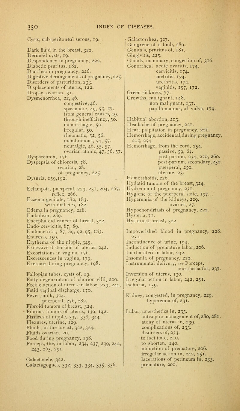 Cysts, sub-peritoneal serous, 19. Dark fluid in the breast, 322. Dermoid cysts, 19. Despondency in pregnancy, 222. Diabetic pruritus, 182. Diarrhea in pregnancy, 226. Digestive derangements of pregnancy, 225 Disorders of parturition, 233. Displacements of uterus, 122. Dropsy, ovarian, 31. Dysmenorrhea, 22, 46. congestive, 46. spasmodic, 49, 55> 57- from general causes) 49. through inefficiency, 50. menorrhagic, 50. irregular, 50. rheumatic, 52, 56. membranous, 54, 57- neuralgic, 46, 55, 57. ovarian atonic, 47, 56, 57. Dyspareunia, 176. Dyspepsia of chlorosis, 78. ovarian, 28. of pregnancy, 225. Dysuria, 159,192. Eclampsia, puerperal, 229, 231, 264, 267. reflex, 266. Eczema genitale, 182, 183. with diabetes, 182. Edema in pregnancy, 228. Embolism, 289. Encephaloid cancer of breast, 322. Endo-cervicitis, 87, 89. Endometritis, 87, 89, 92,95, 183. Enuresis, 159. Erythema of the nipple, 345. Excessive distension of uterus, 242. Excoriations in vagina, 176. Excrescences in vagina, 179. Exercise during pregnancy, 198. Fallopian tubes, cysts of, 19. Fatty degeneration of chorion villi, 200. Feeble action of uterus in labor, 239, 242. Fetid vaginal discharge, 170. Fever, milk, 304. puerperal, 276, 282. Fibroid tumors of breast, 324. Fibrous tumors of uterus, 139, 142. Fissures of nipple, 337, 338, 344. Flexures, uterine, 129. Fluids, in the breast, 322, 324. Fluids ovarian, 20. Food during pregnancy, 198. Forceps, the, in labor, 234, 237, 239, 242, 243» 265> 29J- Galactocele, 322. Galactagogues, 332, 333, 334, 335, 336. Galactorrhea, 327. Gangrene of a limb, 289. Genitals, pruritus of, 181. Gingivitis, 225. Glands, mammary, congestion of, 316. Gonorrheal acute ovaritis, 174. cervicitis, 174. metritis, 174. urethritis, 174. vaginitis, 157, 172. Green sickness, 77. Growths, malignant, 148. non malignant, 137. papillomatous, of vulva, 179. Habitual abortion, 203. Headache of pregnancy, 221. Heart palpitation in pregnancy, 221. Hemorrhage, accidental,during pregnancy, 205, 254. Hemorrhage, from the cord, 254. passive, 59, 64. post-partum, 234, 250, 260. post-partum, secondary, 252. puerperal, 250. uterine, 23. Hemorrhoids, 226. Hydatid tumors of the breast, 324. Hydremia of pregnancy, 231. Hygiene of the puerperal state, 197. Hyperemia of the kidneys, 229. ovaries, 27. Hypochondriasis of pregnancy, 222. Hysteria, 71. Hysterical breast, 322. Impoverished blood in pregnancy, 228. 230. Incontinence of urine, 194. Induction of premature labor, 206. Inertia uteri in labor, 242. Insomnia of pregnancy, 222. Instrumental delivery, see Forceps. anesthesia for, 237. Inversion of uterus, 130. Irregular action in labor, 242, 251. Ischuria, 159. Kidney, congested, in pregnancy, 229. hyperemia of, 231. Labor, anaesthetics in, 233. antiseptic management of, 280, 281. atony of uterus in, 239. complications of, 233. disorrers of, 233. to facilitate, 240. to shorten, 240. induction of premature, 206. irregular action in, 242, 251. lacerations of perineum in, 233. premature, 200.