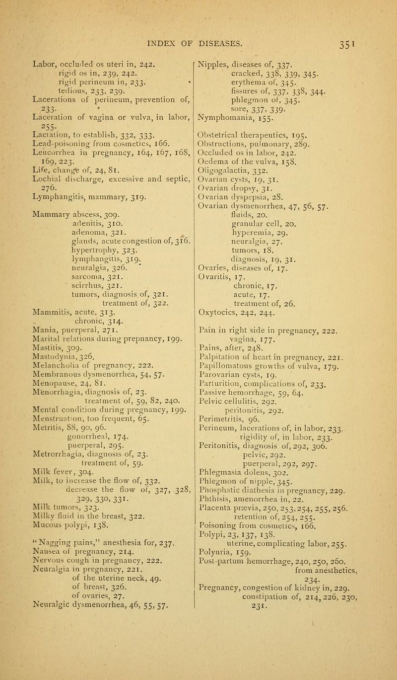 Labor, occluded os uteri in, 242. rigid os in, 239, 242. rigid perineum in, 233. • tedious, 233, 239. Lacerations of perineum, prevention of, 233- . Laceration of vagina or vulva, in labor, 255- Lactation, to establish, 332, 333. Lead-poisoning from cosmetics, 166. Leucorrhea in pregnancy, 164, 167, 168, 169, 223. Life, change of, 24, 81. Lochial discharge, excessive and septic, 276. Lymphangitis, mammary, 319. Mammary abscess, 309. adenitis, 310. adenoma, 321. glands, acute congestion of, 316. hypertrophy, 323. lymphangitis, 319. neuralgia, 326. sarcoma, 321. scirrhus, 321. tumors, diagnosis.of, 321. treatment of, 322. Mammitis, acute, 313. chronic, 314. Mania, puerperal,'271. Marital relations during prepnancy, 199. Mastitis, 309. Mastodynia,326. Melancholia of pregnancy, 222. Membranous dysmenorrhea, 54, 57. Menopause, 24, 81. Menorrhagia, diagnosis of, 23. treatment of, 59, 82, 240. Mental condition during pregnancy, 199. Menstruation-, too frequent, 65. Metritis, 88, 90, 96. gonorrheal, 174. puerperal, 295. Metrorrhagia, diagnosis of, 23. treatment of, 59. Milk fever, 304. Milk, to increase the flow of, 332. decrease the flow of, 327, 328, 329, 330.33I- Milk tumors, 323. Milky fluid in the breast, 322. Mucous polypi, 138. Nagging pains, anesthesia for, 237. Nausea of pregnancy, 214. Nervous cough in pregnancy, 222. Neuralgia in pregnancy, 221. of the uterine neck, 49. of breast, 326. of ovaries, 27. Neuralgic dysmenorrhea, 46, 55, 57. Nipples, diseases of, 337. cracked, 338, 339, 345. erythema of, 345. fissures of, 337, 338, 344. phlegmon of, 345. sore, 337, 339- Nymphomania, 155. Obstetrical therapeutics, 195. Obstructions, pulmonary, 289. Occluded os in labor, 242. Oedema of the vulva, 158. Oligogalactia, 332. Ovarian cysts, 19, 31. Ovarian dropsy, 31. Ovarian dyspepsia, 2S. Ovarian dysmenorrhea, 47, 56, 57. fluids, 20. granular cell, 20. hyperemia, 29. neuralgia, 27. tumors, 18. diagnosis, 19, 31. Ovaries, diseases of, 17. Ovaritis, 17. chronic, 17. acute, 17. treatment of, 26. Oxytocics, 242, 244. Pain in right side in pregnancy, 222. vagina, 177. Pains, after, 248. Palpitation of heart in pregnancy, 221. Papillomatous growths of vulva, 179. Parovarian cysts, 19. Parturition, complications of, 233. Passive hemorrhage, 59, 64. Pelvic cellulitis, 292. peritonitis, 292. Perimetritis, 96. Perineum, lacerations of, in labor, 233. rigidity of, in labor, 233. Peritonitis, diagnosis of, 292, 306. pelvic, 292. puerperal, 292, 297. Phlegmasia dolens, 302. Phlegmon of nipple, 345. Phosphatic diathesis in pregnancy, 229. Phthisis, amenorrhea in, 22. Placenta prtevia, 250, 253,254, 255, 256. retention of, 254, 255. Poisoning from cosmetics, 166. Polypi, 23, 137, 138. uterine, complicating labor, 255. Polyuria, 159. Post-partum hemorrhage, 240, 250, 260. from anesthetics, 234- Pregnancy, congestion of kidney in, 229. constipation of, 214,226, 230, 231.