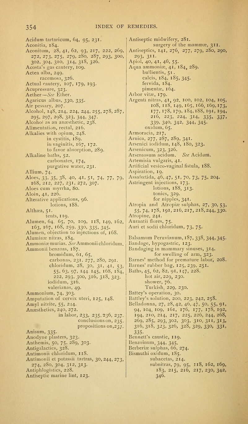 Acidum tartaricum, 64, 95, 231. Aconitia, 1S4. Aconitum, 28, 41, 62, 93, 217, 222, 269, 272, 273, 275, 279, 280, 287, 293, 300, 302. 304, 310, 314, 318, 326. Acosta's gas cautery, 109. Actea alba, 249. . racemosa, 326. Actual cautery, 107, 179, 193. Acupressure, 323. Aether—See Ether. Agaricus albus, 330, 335. Air pessary, 207. Alcohol, 148, 214, 224, 244, 255, 278, 287, 295, 297, 298, 323, 344, 347. Alcohol as an anaesthetic, 238. Alimentation, rectal, 216. Alkalies with opium, 248. in cystitis, 189. in vaginitis, 167, 172. to favor absorption, 289. Alkaline baths, 52. carbonates, 174, purgative water, 231. Allium, 74. Aloes, 33, 35, 38, 40, 41, 51, 74, 77, 79, 168, 212, 227, 231, 272, 307. Aloes cum myrrha, 80. Aloin, 41, 226. Alterative applications, 96. lotions, 188. Althaea, 51. tents, 119. Alumen, 64, 65, 70, 109, 118, 149, 162, 163, 167, 168, 259, 330, 335, 345. Alumen, objection to injections of, 168. Aluminae nitras, 184. Ammonisemurias. See Ammoniichloridum. Ammonii benzoas, 187. bromidum, 61, 65. carbonas, 231, 277, 280, 291. chloridum, 28, 30, 31, 41, 53, 55, 63, 97, 144. 145, 168, 184, 222, 293,300,316, 318,323. iodidum, 316. valerianas, 49. Ammonium, 74, 303. Amputation of cervix uteri, 125, 148. Amyl nitrite, 55, 244. Anaesthetics, 240, 272. in labor, 233, 235,236, 237. conclusions on, 235. propositions on,237. Anisum, 335. Anodyne plasters, 323. Anthemis, 50, 75, 289, 303. Antigalactics, 328. Antimonii chloridum, 118. Antimonii et potassii tartras, 30,244,273, 274, 2S0, 304, 312, 313. Antiphlogistics, 228. Antiseptic marine lint, 123. Antiseptic midwifery, 281. surgery of the mammas, 311. Antiseptics, 141, 276, 277, 279, 280, 290, 293. 3- Apiol, 40, 41, 46, 55. Aqua ammoniae, 41, 184, 289. bullientis, 51 . calcis, 184, 185, 345. fervida, 184. pimenlae, 164. Arbor vitas, 179. Argenti nitras, 41, 92, 100, 102, 104, 105, 108, 118,149,165,166, 169,173, 177, 178, 179,184,188, 191, 194, 216, 223, 224, 314, 335, 337, 339. 340, 342, 344, 345- oxidum, 65. Armoracia, 217, Arnica, 277, 287, 289, 341. Arsenici iodidum, 148, 180, 323. Arsenicum, 323, 326. Arseniosum acidum. See Acidum. Artemisia vulgaris, 41. Artificial vesico-vaginal fistula, 188. Aspiration, 19. Assafcetida, 46, 47, 51, 70, 73, 75, 204. Astringent injections, 173. lotions, 188, 313. tonics, 329. for nipples, 341. Atropia and Atropias sulphas, 27, 30, 53, 55, 74, 178, 191,216, 217, 218,244, 33°- Atropine, 241. Aurantii flores, 75. Auri et sodii chloridum, 73, 75. Balsamum Peruvianum, 187, 338, 344, 345. Bandage, hypogastric, 123. Bandaging in mammary sinuses, 314. for swelling of arm, 323. Barnes' method for premature labor, 208. Barnes' rubber bag, 125, 239, 251. Baths, 45, 62, 82, 91, 147, 228. hot air, 229, 230. shower, 76. Turkish, 229, 230. Battey's operation, 30. Battley's solution, 200, 223, 242, 258. Belladonna, 27, 28, 42, 46, 47, 50, 55, 91, 94, 104, 109, 161, 176, 177, 178, 192, 194, 2ro, 214, 217, 225, 226, 244, 268, 269,285,293,302, 303, 310,311,313, 316, 318, 325, 326, 328, 329, 330, 331, 335- Bennett's caustic, 119. Benzoinum, 344, 345. Berberias sulphas, 66, 274. Bismuthi oxidum, 185. subacetas, 214. subnitras, 79, 95, 118, 162, 169, 183, 215, 216, 217, 230, 342, 346.