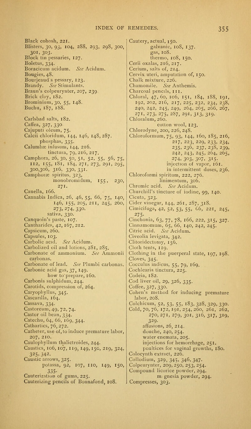 Black cohosh, 221. Blisters, 30, 93, 104, 288, 293, 29S, 300, 3OI> 3°3- Block tin pessaries, 127. Boletus, 334. Boracicum acidum. See Acidum. Bougies, 4S. Bourjeaud's Dessary, 123. Brandy. See Stimulants. Braun's colpeurynter, 207, 239. Brick clay, 182. Brominium, 30, 55> J4^- Buchu, 187, 188. Carlsbad salts, 182. Caffea, 327, 330. Cajuputi oleum, 75. Calcii chloridum, 144, 146, 148, 287. phosphas, 335. Calumbse infusum, 144, 216. tinctura, 79, 216, 217. Camphora, 26,30, 50, 51, 52, 55, 56, 75, 112, I55, l8l, 184, 271, 273, 29I, 295, 300,306, 316, 33O, 33I. Camphoras spiritus, 323, monobromidum, 155, 230, 271. Canella, 166. Cannabis Indica, 26, 46, 55, 66, 75, 140, 146, 155, 205, 211, 245, 260, 273, 274, 33°- sativa, 330. Canquoin's paste, 107. Cantharides, 42, 167, 212. Capsicum, 260. Capsules, 103. Carbolic acid. See Acidum. Carbolized oil and lotions, 281, 285. Carbonate of ammonium. See Ammonii carbonas. Carbonate of lead. See Plumbi carbonas. Carbonic acid gas, 37, 149. how to'prepare, 160. Carbonis sulphidum, 244. Carotids, compression of, 264. Caryophyllus, 345. Cascanlla, 164. Cassava, 334. Castoreum, 49, 72, 74. Castor oil bean, 334. Catechu, 64, 66, 169, 344. Cathartics, 76, 272. Catheter, use of, to induce premature labor, 207, 210. Caulophyllum thalictroides, 244. Caustics, 106, 107, 119, 149,150, 219, 324, 325.342. Caustic arrows, 325. potassa, 92, 107, IIO, 149, 150, 335- Cauterization of gums, 225. Cauterizing pencils of Bonnafond, 108. Cautery, actual, 150. galvanic, 10S, 137. gas, 108. thermo, 108, 150. Cerii oxalas, 216, 217. Cerium, salts of, 214. Cervix uteri, amputation of, 150. Chalk mixture, 226. Chamomile. See Anthemis. Charcoal pencils, ill. Chloral, 47,60, 106, 151, 184, 188, 191, 192, 202, 216, 217, 225, 232, 234, 238, 240, 242, 245, 249, 264, 265, 266, 267, 271, 273, 275, 287, 291, 313, 319. Chloralum, 260. cotton wool, 123. Chlorodyne, 200, 226, 248. Chloroformum, 75, 93, 144, 160, 185, 216, 217, 223, 229, 233, 234, 235, 236, 237, 238, 239, 242, 243, 245, 264, 265, 274, 303, 307, 315. injection of vapor, 161. in intermittent doses, 236. Chloroformi spiritum, 222, 276. linimentum, 306. Chromic acid. See Acidum. Churchill's tincture of iodine, 99, 140. Cicuta, 323. Cider vinegar, 144, 261, 287, 318. Cimicifuga, 42, 52, 53, 55, 66, 221, 245, 275- Cinchonia, 63, 77, 78, 166, 222, 315, 327. Cinnamomum, 65, 66, 140, 242, 245. Citric acid. See Acidum. Civeolia levigata, 342. Clitoridectoniy, 156. Cloih tents, 119. Clothing in the puerperal state, 197, 198. Cloves, 345. Cocculus indicus, 55, 79, 169. Cochlearia tinctura, 225. Codeia, 182. Cod liver oil, 29, 326, 335. Coffee, 327, 330. Cohen's method for inducing premature labor, 208. Colchicum, 52, 53, 55, 183, 328, 329, 330. Cold, 70, 76, 172,191,254,260, 261, 262, 270,271, 279, 301, 316, 317, 319, 329- affusions, 26, 214. douche, 240, 254. water enemata, 205. injections for hemorrhage, 251. poultices for vaginal growths, 180. Colocynth extract, 226. Collodium, 329, 345, 346, 347. Colpeurynter, 209, 250, 253, 254. Compound licorice powder, 294. m. gnesia powder, 294. Compresses, 303.