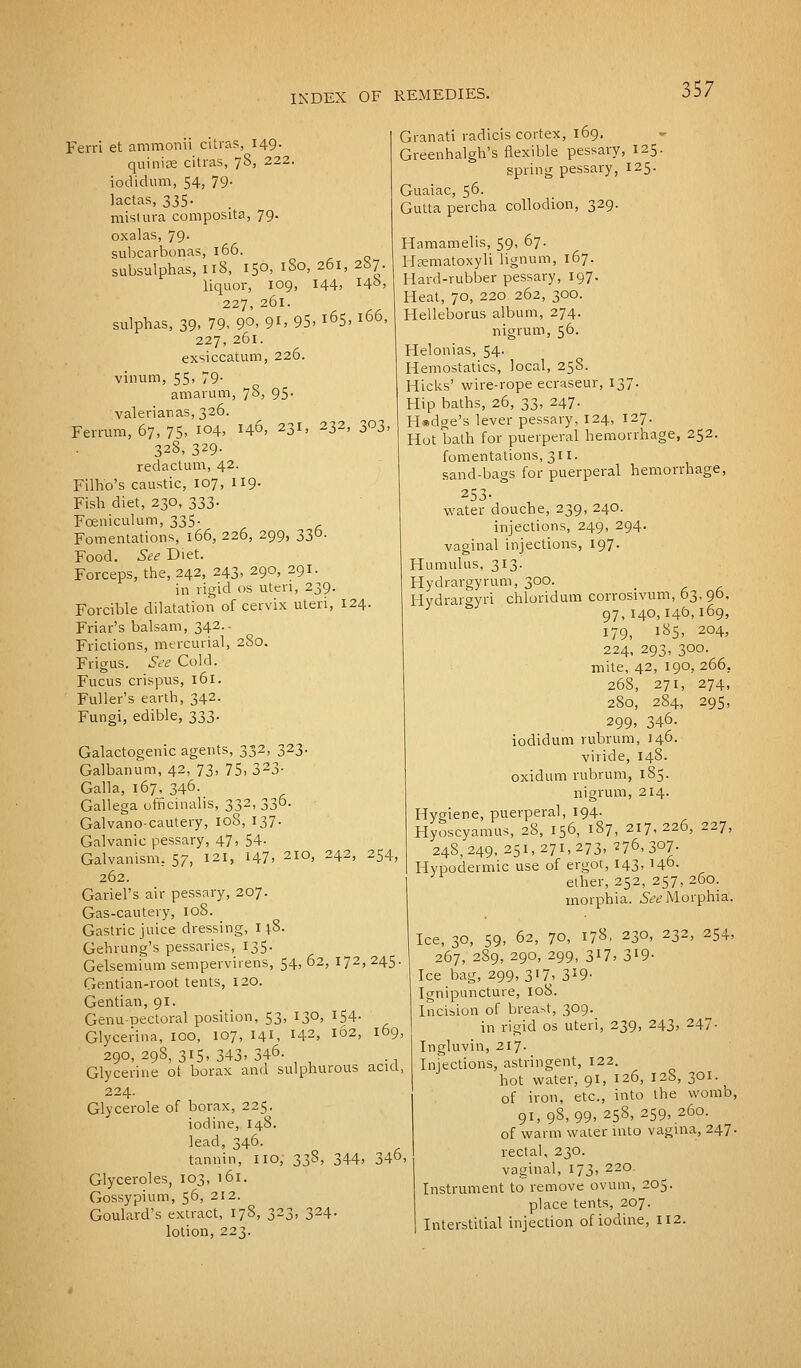 Ferri et ammonii citras, 149. quiniae citras, 78, 222. iodidum, 54, 79- lactas, 335. mistura composita, 79. oxalas, 79. subcarbonas, 166. subsulphas, 118, 150, i3o, 261, 287. liquor, 109, 144, 14°> 227, 261. sulphas, 39, 79. 90. 9i>95, i65>l66' 227, 261. exsiccatum, 226. vinum, 55, 79- amarum, 78, 95. valerianas, 326. Ferrum, 67, 75, 104, 146, 231, 232, 303, 328, 3^9- redactum, 42. Filh'o's caustic, 107, 119. Fish diet, 230, 333. Fceniculum, 335. Fomentations, 166, 226, 299, 33b. Food. See Diet. Forceps, the, 242, 243, 290, 291. in rigid os uteri, 239. Forcible dilatation of cervix uteri, 124. Friar's balsam, 342.. Frictions, mercurial, 280. Frigus. See Cold. Fucus crispus, 161. Fuller's earth, 342. Fungi, edible, 333. Galactogenic agents, 332, 323. Galbanum, 42, 73, 75, 323- Galla, 167, 346. Gallega officinalis, 332, 336. Galvano-cautery, 108, 137. Galvanic pessary, 47, 54- Galvanism, 57, 121, I47> 2I°' 242> 254, 262. Gariel's air pessary, 207. Gas-cautery, 108. Gastric juice dressing, 14.8. Gehrung's pessaries, 135. Gelsemium sempervirens, 54, 62, 172, 245. Gentian-root tents, 120. Gentian, 91. Genu-Dectoral position, 53, 130, 154. Glycerina, 100, 107, 141, 142, 162, 169, 290, 298, 315, 343. 346. Glycerine ot borax and sulphurous acid, 224. Glycerole of borax, 225. iodine, 148. lead, 346. tannin, HO, 338, 344, 346 Glyceroles, 103, 161. Gossypium, 56, 212. Goulard's extract, 17S, 323, 324. lotion, 223. Granati radicis cortex, 169. Greenhalgh's flexible pessary, 125. spring pessary, 125. Guaiac, 56. Gutta percha collodion, 329. Hamamelis, 59, 67. Hcematoxyli lignum, 167. Hard-rubber pessary, 197. Heat, 70, 220 262, 300. Helleborus album, 274. nigrum, 56. Helonias, 54. Hemostatics, local, 258. Hicks' wire-rope ecraseur, 137. Hip baths, 26, 33, 247. Hedge's lever pessary, 124, 127. Hot bath for puerperal hemorrhage, 252. fomentations, 311. sand-bags for puerperal hemorrhage, 253- water douche, 239, 240. injections, 249, 294. vaginal injections, 197. Humulus, 313. Hydrargyrum, 300. _ Hydrargyri chloridum corrosivum, 03, 90, 97,140,146,169, 179, 185, 204, 224, 293, 300. mite, 42, 190, 266. 268, 271, 274, 280, 284, 295, 299, 346- iodidum rubrum, 146. viride, 148. oxidum rubrum, 185. nigrum, 214. Hygiene, puerperal, 194. Hyoscyamus, 28, 156, 187, 217,226, 227, 248,249,251,271,273, 276,307. Hypodermic use of ergot, 143, 146. ether, 252, 257, 260. morphia. See Morphia. Ice, 30, 59, 62, 70, 178, 230, 232, 254, 267, 289, 290, 299, 3X7, 3'9- Ice bag, 299,317, 3*9- Ignipuncture, 108. Incision of breast, 309. in rigid os uteri, 239, 243, 247. Ingluvin, 217. Injections, astringent, 122. hot water, 91, 126, 128, 301. of iron, etc., into the womb, 91,98,99, 258, 259, 260. of warm water into vagina, 247. rectal, 230. vaginal, 173, 220. Instrument to remove ovum, 205. place tents, 207. Interstitial injection of iodine, 112.
