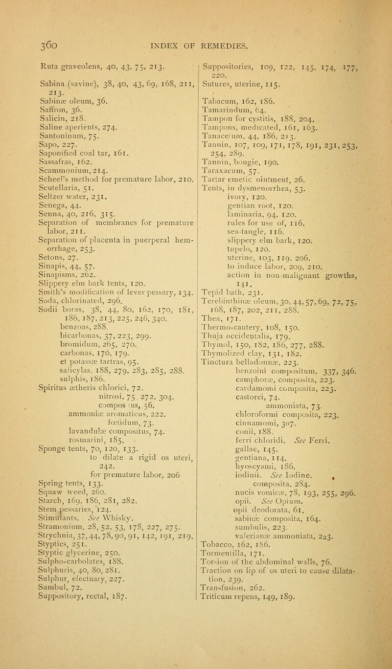Ruta graveolens, 40, 43, 75, 213. Sabina (savine), 38, 40, 43, 69, 168, 211, 213. Sabinfe oleum, 36. Saffron, 36. Salicin, 218. Saline aperients, 274. Santoninum, 75. Sapo, 227. Saponified coal tar, 161. Sassafras, 162. Scammonium, 214. Scheel's method for premature labor, 210. Scutellaria, 51. Seltzer water, 231. Senega, 44. Senna, 40, 216, 315. Separation of membranes for premature labor, 211. Separation of placenta in puerperal hem- orrhage, 253. Setons, 27. Sinapis, 44, 57. Sinapisms. 262. Slippery elm bark tents, 120. Smith's modification of lever pessary, 134. Soda, chlorinated, 296. Sodii boras, ^^ 44> So, 162, 170, 181, 186, 187, 213, 225, 246, 340. benzoas, 288. bicarbonas, 37, 223, 299. bromidum, 265, 270. carbonas, 176, 179. et potassas tartras, 95. salicylas, 188, 279, 283, 2S5, 288. sulphis, 186. Spiritus aetheris chlorici, 72. nitrosi, 75. 272, 304. compos 1 us, 56. ammonise aromaticus, 222. foetid urn, 73. lavandulse compositus, 74. rosmarini, 185. Sponge tents, 70, 120, 133. to dilate a rigid os uteri, 242. for premature labor, 206 Spring tents, 133. Squaw weed, 260. Starch, 169, 186, 281, 282. Stem pessaries,'124. Stimulants. See Whisky. Stramonium, 28, 52, 53, 178, 227, 275. Strychnia, 37, 44, 78,90, 91, 142, 191, 219. Styptics, 251. Styptic glycerine, 250. Sulpho-carbolates, 188. Sulphuris, 40, 80,281. Sulphur,'electuary 227. Sumbul, 72. Suppository, rectal, 187. Suppositories, 109, 122, 145, 174, 177, 220. Sutures, uterine, 115. Tabacum, 162, 1S6. Tamarindum, 64. Tampon for cystitis, 188, 204, Tampons, medicated, 161, 163. Tanaceium, 44, 186, 213. Tannin, 107, 109, 171, 178, 191, 231, 253, 254, 289. Tannin, bougie, 190. Taraxacum, 57. Tartar emetic ointment, 26. Tents, in dysmenorrhea, 53. ivory, 120. gentian root, 120. laminaria, 94, 120. rules for use of, 116. sea-tangle, 116. slippery elm bark, 120. tupelo, 120. uterine, 103, 119, 206. to induce labor, 209, 210. action in non-malignant growths, HL Tepid bath, 231. Terebinthinse oleum, 30, 44, 57, 69, 72, 75, 168, 1S7, 202, 211, 288. Thea, 171. Thermo-cautery, 108, 150. Thuja occidentalis, 179. Thymol, 150, 182, 186, 277, 288. Thymolized clay, 131, 182. Tinctura belladonnse, 223. benzoini compositum. 337, 346. camphorce, composita, 223. cardamomi composita, 223. castorei, 74. ammoniata, 73. chloroformi composita, 223. cinnamomi, 307. conii, 188. ferri chloridi. See Ferri. gallae, 145. gentiana, 114. hyoscyami, 186. iodinii. See Iodine. t composita, 284. nucis vomicae, 78, 193, 255, 296. opii. See Opium, opii deodorata, 61. sabina; composita, 164. sumbulis, 223. Valerianae ammoniata, 223. Tobacco, 162, 186. Tormentilla, 171. Torsion of the abdominal walls, 76. Traction on lip of os uteri to cause dilata- tion, 239. Transfusion, 262. Triticum repens, 149, 1S9.