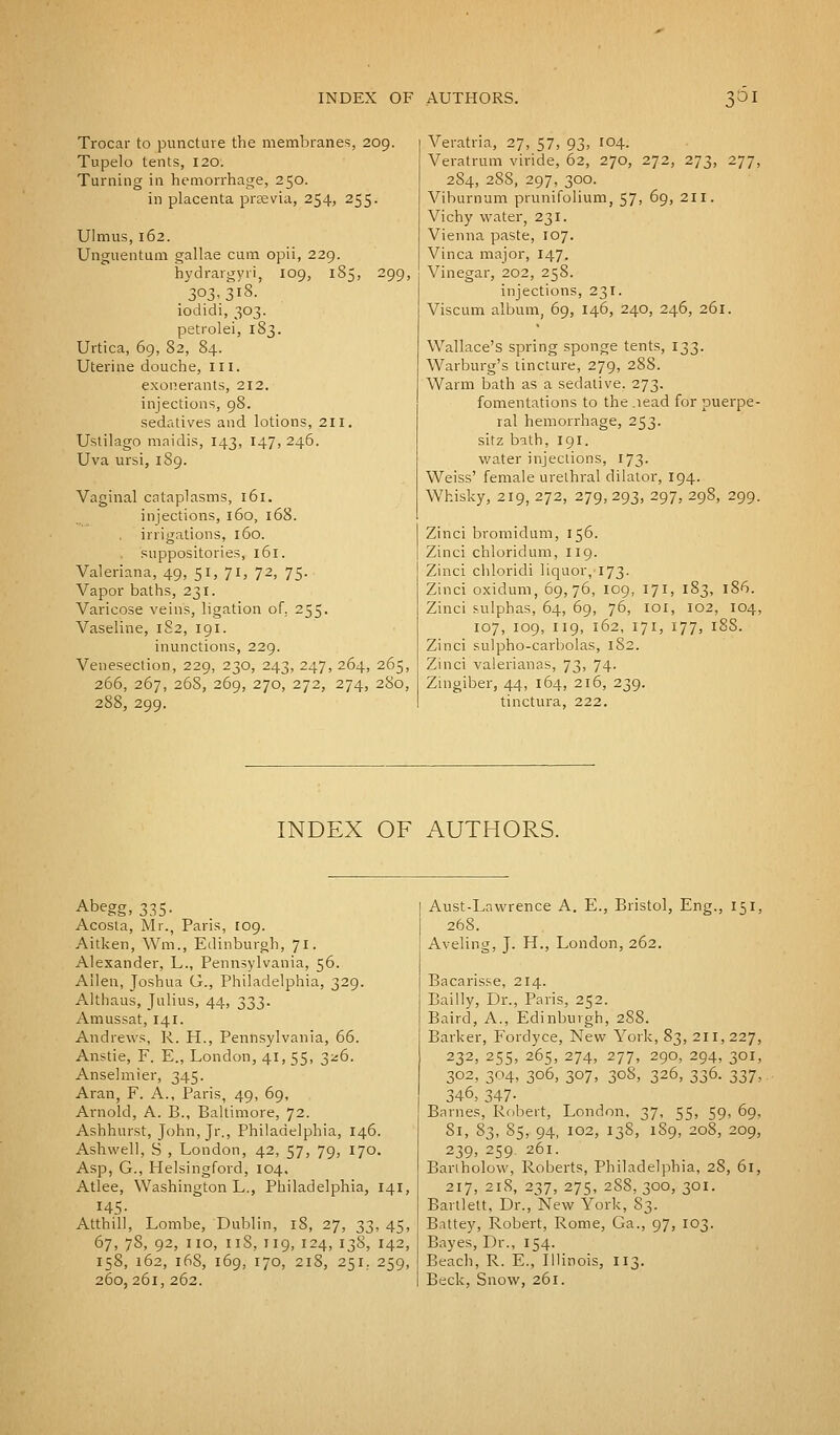 Trocar to puncture the membranes, 209. Tupelo tents, 120. Turning in hemorrhage, 250. in placenta preevia, 254, 255. Ulmus, 162. Unguentum gallae cum opii, 229. hydrargyri, 109, 185, 299, 303-3l8- iodidi, 303. petrolei, 183. Urtica, 69, 82, 84. Uterine douche, III. exonerants, 212. injections, 98. sedatives and lotions, 211. Ustilago maidis, 143, 147, 246. Uva ursi, 189. Vaginal cataplasms, 161. injections, 160, 168. irrigations, 160. . suppositories, 161. Valeriana, 49, 51, 71, 72, 75. Vapor baths, 231. Varicose veins, ligation of. 255. Vaseline, 182, 191. inunctions, 229. Venesection, 229, 230, 243, 247, 264, 265, 266, 267, 26S, 269, 270, 272, 274, 280, 288, 299. Veratria, 27, 57, 93, 104. Veratrum viride, 62, 270, 272, 273, 277, 284, 288, 297, 300. Viburnum prunifolium, 57, 69, 211. Vichy water, 231. Vienna paste, 107. Vinca major, 147. Vinegar, 202, 258. injections, 231. Viscum album, 69, 146, 240, 246, 261. Wallace's spring sponge tents, 133. Warburg's tincture, 279, 288. Warm bath as a sedative. 273. fomentations to the.iead for puerpe- ral hemorrhage, 253. sitz bath, 191. water injections, 173. Weiss' female urethral dilator, 194. Whisky, 219, 272, 279, 293, 297, 298, 299. Zinci bromidum, 156. Zinci chloridum, 119. Zinci chloridi liquor,'173. Zinci oxidum, 69,76, 109, 171, 183, 186. Zinci sulphas, 64, 69, 76, IOI, 102, 104, 107, 109, 119, 162, 171, 177, 18S. Zinci sulpho-carbolas, 182. Zinci valerianas, 73, 74. Zingiber, 44, 164, 216, 239. tinctura, 222. INDEX OF AUTHORS. Abegg, 335- Acosta, Mr., Paris, [09. Aitken, Wm., Edinburgh, 71. Alexander, L., Pennsylvania, 56. Allen, Joshua G., Philadelphia, 329. Althaus, Julius, 44, 333. Amussat, 141. Andrews, R. H., Pennsylvania, 66. Anstie, F. E., London, 41, 55, 326. Anselmier, 345. Aran, F. A., Paris, 49, 69, Arnold, A. B., Baltimore, 72. Ashhurst, John, Jr., Philadelphia, 146. Ashwell, S , London, 42, 57, 79, 170. Asp, G., Helsingford, 104, Atlee, Washington L., Philadelphia, 141, 145- Atthill, Lombe, Dublin, 18, 27, 33, 45, 67, 78, 92, no, 11S, 119, 124, 138, 142, 158, 162, 168, 169, 170, 218, 251. 259, 260,261, 262. Aust-Lawrence A. E., Bristol, Eng., 151, 268. Aveling, J. H., London, 262. Bacarisse, 214. Bailly, Dr., Paris, 252. Baird, A., Edinburgh, 288. Barker, Fordyce, New York, 83, 211,227, 232, 255, 265, 274, 277, 290, 294, 301, 302, 304, 306, 307, 308, 326, 336. 337, 346, 347- Barnes, Robert, London, 37, 55, 59, 69, Si, 83, 85, 94, iG2, 138, 189, 208, 209, 239, 259 261. Bariholow, Roberts, Philadelphia, 28, 61, 217, 218, 237, 275, 288, 300, 301. Bartlett, Dr., New York, 83. Battey, Robert, Rome, Ga., 97, 103. Bayes, Dr., 154. Beach, R. E., Illinois, 113. Beck, Snow, 261.