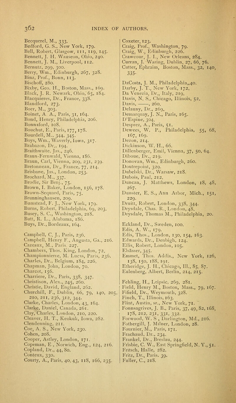 Becquerel, M., 333. Bedford, G. S., New York, 179. Bell, Robert, Glasgow, ill, 119, 145. Bennett, J. H. Wauseon, Ohio, 240. Bennett, J. M., Liverpool, 112. Bernutz, 299, 300. Berry, Win., Edinburgh, 267, 328. Binz, Prof., Bonn, 113. Bischoff, 2S0. Bixby, Geo. H., Boston, Mass., 169. Black, J. R. Newark, Ohio, 65, 184. Blacquieres, Dr., France, 338. Blandford, 273. Boer, M., 303. Boinet, A. A., Paris, 31, 164. Bond, Henry, Philadelphia, 206. Bonnaford, 108. Bouchut, E., Paris, 177, 178. Bourdell, M., 344, 345. Boys, Wm., Waverly, Iowa, 317. Brabazon, Dr., 194. Braithwaite, Jas., 246. Braun-Fernwald, Vienna, 186. Braun, Carl, Vienna, 209, 231, 239. Bretonneau, Dr., France, 77, 214. Brisbane, Jas., London, 253. Brochard, M., 337. Brodie, Sir Benj., 75. Brown, I. Baker, London, 156, 178. Brown-Sequard, Paris, 75. Brunninghausen, 209. Bumstead, F. J., New York, 179. Burns, Robert, Philadelphia, 69, 203. Busey, S. C, Washington, 218. Butt, R. L., Alabama, 186. Buys, Dr., Bordeaux, 164. Campbell, C. J., Paris, 236. Campbell, Henry F., Augusta, Ga., 216. Cazeaux, M., Paris. 227. Chambers, Thos. King, London, 72. Championniene, M. Lucas, Paris, 236. Charles, Dr., Belgium, 184, 226. Chapman, John, London, 70. Charcot, 156. Charriere, Dr., Paris, 338, 347. Christison, Alex., 245, 260. Christie, David, England, 262. Churchill, F., Dublin, 66, 79, 140, 205, 210, 211, 236, 312, 344. Clarke, Charles, London, 43, 164. Clarke, Daniel, Canada, 261. Clay, Charles, London, 210, 220. Cleaver, H. T., Keokuk, Iowa, 282. Clendenning, 211. Coe, A. S., New York, 230. Cohen, 208. Cooper, Astley, London, 171. Copeman, E., Norwich, Eng., 124, 216. Copland, Dr., 44, 80. Conteux, 330. Courty, A., Paris, 40,43, 118, 166, 235. Coxeter, 123. Craig, Prof., Washington, 79. Craig. W., Edinburgh, 226. Crawcour, J. I., New Orleans, 284. Curran, J. Waring, Dublin, 27, 66, 76. Cutter, Ephraim, Boston, Mass., 32, 140, 335- DaCosta, J. M., Philadelphia,,40. Darby, J. T., New York, 172. Da Venezia, Dr., Italy, 219. Davis, N. S., Chicago, Illinois, 52. Davis, , 260. Delauny, Dr., 269. Demarquay, J. N., Paris, 165. D'Espine, 304. Desprez, A., Paris, 51. Dewees, W. P., Philadelphia, 55, 68, 167, 169. Dezon, 214. Dickinson, W. H., 66. Dillenberger, Emil, Vienna, 37, 50, 64. Diboue, Dr., 219. Donovan, Wm., Edinburgh, 260. Doutrepoint, 329. Dubelski, Dr., Warsaw, 218. Dubois, Paul, 212. Duncan, J. Matthews, London, 18, 48, 267. Dunster, E. S., Ann Arbor, Mich., 151, 229. Druitt, Robert, London, 338, 344. Drysdale, Chas. R., London, 48. Drysdale, Thomas M., Philadelphia, 20. Eckland, Dr., Sweden, 100. Edis, A. W., 179. Edis, Thos., London, 130, 154, 163. Edwards, Dr., Denbigh, 124. Ellis, Robert, London, 105. Elsasser, 345. Emmet, Thos. Addis., New York, 126, 138, 150, 188, 191. Etheridge, J. H., Chicago, 111., 85. 87. Eulenberg, Albert, Berlin, 214, 215. Fehling, H., Leipsic, 269, 281. Field, Henry M., Boston, Mass., 79, 167. Fifield, Dr., Weymouth, 328. Finch, T., Illinois, 163. Flint, Austin, sr., New York, 71. P'onnsagrives, J. B., Paris, 37, 49, 82, 168, 178,212, 231, 331, 332. Forwood, W. S , Darlington, Md., 216. Fothergill, J. Milner, London, 28. Fournier, M., Paris, 171. Frachaud, Dr., 234. Frankel, Dr., Breslau, 244. Frisbie, C. W., East Springfield, N. Y., 51. Fritsch, Halle, 282. Fritz, Dr., Paris. 39. Fuller, C, 218.