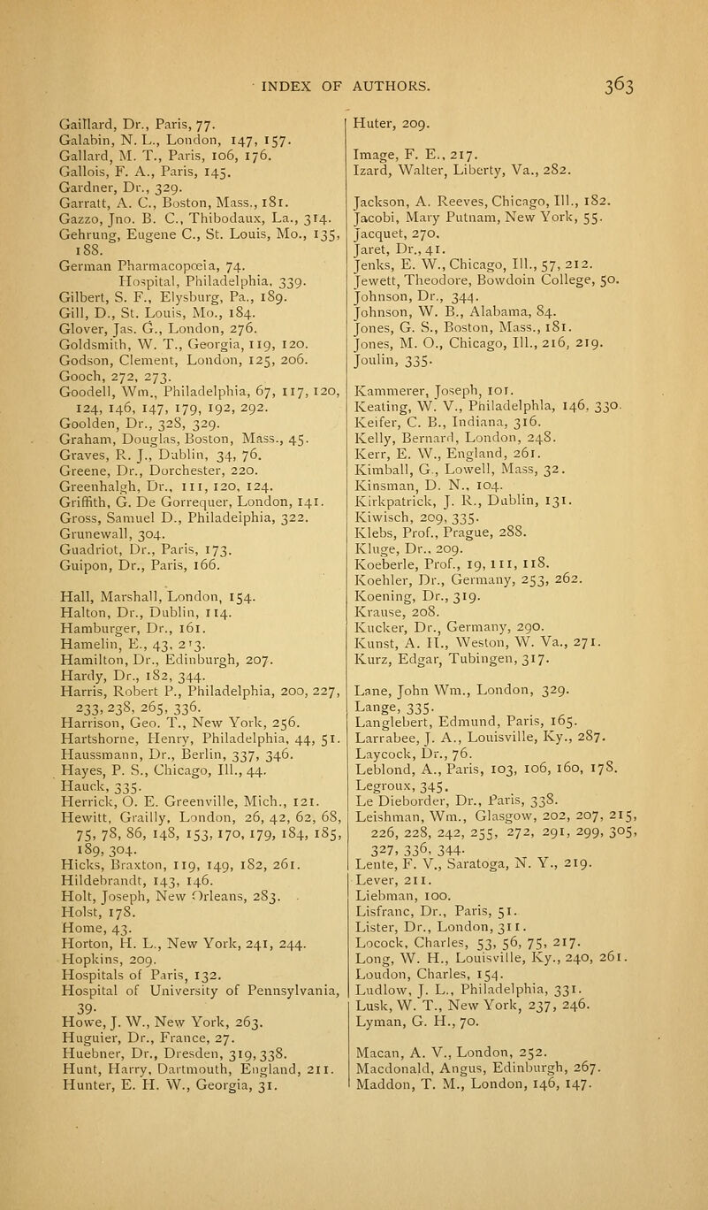 Gaillard, Dr., Paris, 77. Galabin, N. L., London, 147, 157. Gallard, M. T., Paris, 106, 176. Gallois, F. A., Paris, 145. Gardner, Dr., 329. Garratt, A. C, Boston, Mass., 181. Gazzo, Jno. B. C, Thibodaux, La., 3T4. Gehrung, Eugene C, St. Louis, Mo., 135, 188. German Pharmacopoeia, 74. Hospital, Philadelphia, 339. Gilbert, S. F., Elysburg, Pa., 189. Gill, D., St. Louis, Mo., 184. Glover, Jas. G., London, 276. Goldsmith, W. T., Georgia, 119, 120. Godson, Clement, London, 125, 206. Gooch, 272, 273. Goodell, Win., Philadelphia, 67, 117, 120, 124, 146, 147, 179, 192, 292. Goolden, Dr., 328, 329. Graham, Douglas, Boston, Mass., 45. Graves, R. J., Dublin, 34, 76. Greene, Dr., Dorchester, 220. Greenhalgh, Dr., m, 120, 124. Griffith, G. De Gorrequer, London, 141. Gross, Samuel D., Philadelphia, 322. Grunewall, 304. Guadriot, Dr., Paris, 173. Guipon, Dr., Paris, 166. Hall, Marshall, London, 154. Halton, Dr., Dublin, 114. Hamburger, Dr., 161. Hamelin, E., 43, 213. Hamilton, Dr., Edinburgh, 207. Hardy, Dr., 182, 344. Harris, Robert P., Philadelphia, 200, 227, 233, 238, 265, 336. Harrison, Geo. T., New York, 256. Hartshorne, Henry, Philadelphia, 44, 51. Haussmann, Dr., Berlin, 337, 346. Hayes, P. S., Chicago, 111., 44. Hauck, 335. Herrick, O. E. Greenville, Mich., 121. Hewitt, Grailly, London, 26, 42, 62, 68, 75, 78, 86, 148, 153, 170, 179, 184, 185, 189,304. Hicks, Braxton, 119, 149, 182, 261. Hildebrandt, 143, 146. Holt, Joseph, New Orleans, 283. . Hoist, 178. Home, 43. Horton, H. L,, New York, 241, 244. Hopkins, 209. Hospitals of Paris, 132. Hospital of University of Pennsylvania, 39- Howe, J. W., New York, 263. Huguier, Dr., France, 27. Huebner, Dr., Dresden, 319,338. Hunt, Harry, Dartmouth, England, 211. Hunter, E. H. W., Georgia, 31. Huter, 209. Image, F. E., 217. Izard, Walter, Liberty, Va., 282. Jackson, A. Reeves, Chicago, 111., 182. Jacobi, Mary Putnam, New York, 55. Jacquet, 270. Jaret, Dr., 41. Jenks, E. W., Chicago, 111., 57, 212. Jewett, Theodore, Bowdoin College, 50. Johnson, Dr., 344. Johnson, W. B., Alabama, 84. Jones, G. S., Boston, Mass., 181. Jones, M. O., Chicago, 111., 216, 219. Joulin, 335. Kammerer, Joseph, 101. Keating, W. V., Philadelphia, 146, 330. Keifer, C. B., Indiana, 316. Kelly, Bernard, London, 248. Kerr, E. W., England, 261. Kimball, G., Lowell, Mass, 32. Kinsman, D. N., 104. Kirkpatrick, J. R., Dublin, 131. Kiwisch, 209, 335. Klebs, Prof., Prague, 288. Kluge, Dr.. 209. Koeberle, Prof., 19, m, 118. Koehler, Dr., Germany, 253, 262. Koening, Dr., 319. Krause, 208. Kucker, Dr., Germany, 290. Kunst, A. II., Weston, W. Va., 271. Kurz, Edgar, Tubingen, 317. Lane, John Win., London, 329. Lange, 335. Langlebert, Edmund, Paris, 165. Larrabee, J. A., Louisville, Ky., 287. Laycock, Dr., 76. Leblond, A., Paris, 103, 106, 160, 17S. Legroux, 345. Le Dieborder, Dr., Paris, 33S. Leishman, Wm., Glasgow, 202, 207, 215, 226, 228, 242, 255, 272, 291, 299, 305, 327, 336, 344. Lente, F. V., Saratoga, N. Y., 219. Lever, 211. Liebman, 100. Lisfranc, Dr., Paris, 51. Lister, Dr., London, 311. Locock, Charles, 53, 56, 75, 217. Long, W. H., Louisville, Ky., 240, 261. Loudon, Charles, 154. Ludlow, J. L., Philadelphia, 331. Lusk, W. T., New York, 237, 246. Lyman, G. H., 70. Macan, A. V., London, 252. Macdonald, Angus, Edinburgh, 267. Maddon, T. M., London, 146, 147.