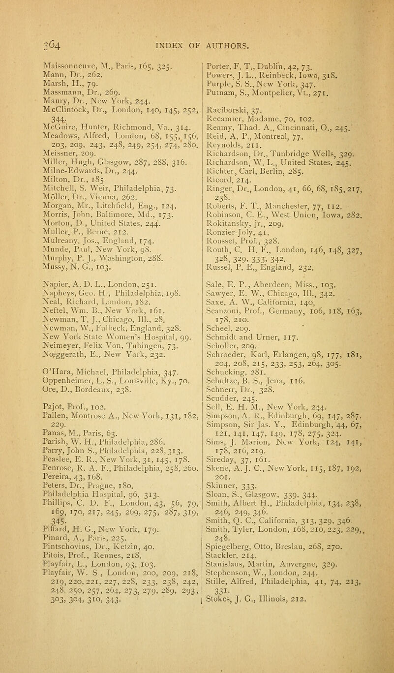 Maissonneuve, M„ Paris, 165, 325. Mann, Dr., 262. Marsh, H., 79. Massmann, Dr., 269. Maury, Dr., New York, 244. McClintock, Dr., London, 140, 145, 252, 344-. McGuire, Hunter, Richmond, Va., 314. Meadows, Alfred, London, 68, 155, 156, 203, 209, 243, 248, 249, 254, 274, 280. Meissner, 209. Miller, Hugh, Glasgow, 287, 288, 316. Milne-Edwards, Dr., 244. Milton, Dr., 185 Mitchell, S. Weir, Philadelphia, 73. Moller, Dr., Vienna, 262. Morgan, Mr., Litchfield, Eng., 124, Morris, John, Baltimore, Md., 173. Morton, D , United States, 244. Muller, P., Berne. 212. Mulreany. Jos., England, 174. Munde, Paul, New York, 98. Murphy, P. J., Washington, 288'. Mussy, N. G., 103. Napier, A. D. L., London, 251. Napheys, Geo. H., Philadelphia, 198. Neal, Richard, London, 182. Neftel, Wm, B., New York, 161. Newman, T. J., Chicago, 111., 28. Newman, W., Fulbeck, England, 328. New York State Women's Hospital, 99. Neimeyer, Felix Von, Tubingen, 73. Nceggerath, E., New York, 232. O'Hara, Michael, Philadelphia, 347. Oppenheimer, L. S., Louisville, Ky., 70. Ore, D., Bordeaux, 238. Pajot, Prof., 102. Pallen, Montrose A., New York, 131, 182, 229. Panas, M., Paris, 63. Parish, W. H., Philadelphia, 286. Parry, John S., Philadelphia, 228.313. Peaslee, E. R., New York, 31, 145, 178. Penrose, R. A. F., Philadelphia, 258, 260. Pereira, 43, 168. Peters, Dr., Prague, 180. Philadelphia Hospital, 96, 313. Phillips, C. D. F., London, 43, 56, 79, 169, 170, 217, 245, 269, 275, 2S7, 319, 345- Piffard, H. G., New York, 179. Pinard, A., P;uis, 225. Pintschovius, Dr., Ketzin, 40. Pitois, Prof., Rennes, 218. Playfair, L., London, 93, 103. Playfair, W. S , London, 200, 209, 218, 219,220,221,227,228, 233, 238, 242, 248, 250, 257, 264, 273, 279, 289, 293, 303, 304, 310, 343. Porter, F. T., Dublin, 42, 73. Powers, J. L., Reinbeck, Iowa, 318. Purple, S. S., New York, 347. Putnam, S., Montpelier, Vt., 271. Raciborski, 37. Recamier, Madame, 70, 102. Reamy, Thad. A., Cincinnati, O., 245.' Reid, A. P., Montreal, 77. Reynolds, 211. Richardson, Dr., Tunbridge Wells, 329. Richardson, W. L., United States, 245. Richter, Carl, Berlin, 285. Ricord, 214. Ringer, Dr., London, 41, 66, 68, 185, 217, 238. Roberts, F. T., Manchester, 77, 112. Robinson, C. E., West Union, Iowa, 282. Rokitansky, jr., 209. Ronzier-Joly, 41. Rousset, Prof., 328. Routh, C. H. F., London, 146, 148, 327, 328, 329, 333, 342. Russel, P. E., England, 232. Sale, E. P., Aberdeen, Miss., 103. Sawyer, E. W., Chicago, 111., 342. Saxe, A. W., California, 140, Scanzoni, Prof., Germany, 106, 118, 163, 178, 210. Scheel, 209. Schmidt and Urner, 117. Scholler, 209. Schroeder, Karl, Erlangen, 98, 177, 181, 204, 208, 215, 233, 253, 264, 305. Schucking, 281. Schullze, B. S., Jena, 116. Schnerr, Dr., 328. Scudder, 245. Sell, E. H. M., New York, 244. Simpson, A. R., Edinburgh, 69, 147, 287. Simpson, Sir Jas. Y., Edinburgh, 44, 67, 121, 141, 147, 149, 178, 275, 324. Sims, J. Marion, New York, 124, 141, 178, 216,219. Sireday, 37, 161. Skene, A.J. C, New York, 115, 187, 192, 201. Skinner, 333. Sloan, S., Glasgow, 339, 344. Smith, Albert H., Philadelphia, 134, 238, 246, 249, 346. Smith, Q. C, California, 313, 329, 346. Smith, Tyler, London, 168,210,223, 229, 248. Spiegelberg, Otto, Breslau, 26S, 270. Stackler. 214. Stanislaus, Martin, Auvergne, 329. Stephenson, W., London, 244. Stille, Alfred, Philadelphia, 41, 74, 213, 331- Stokes, J. G., Illinois, 212.