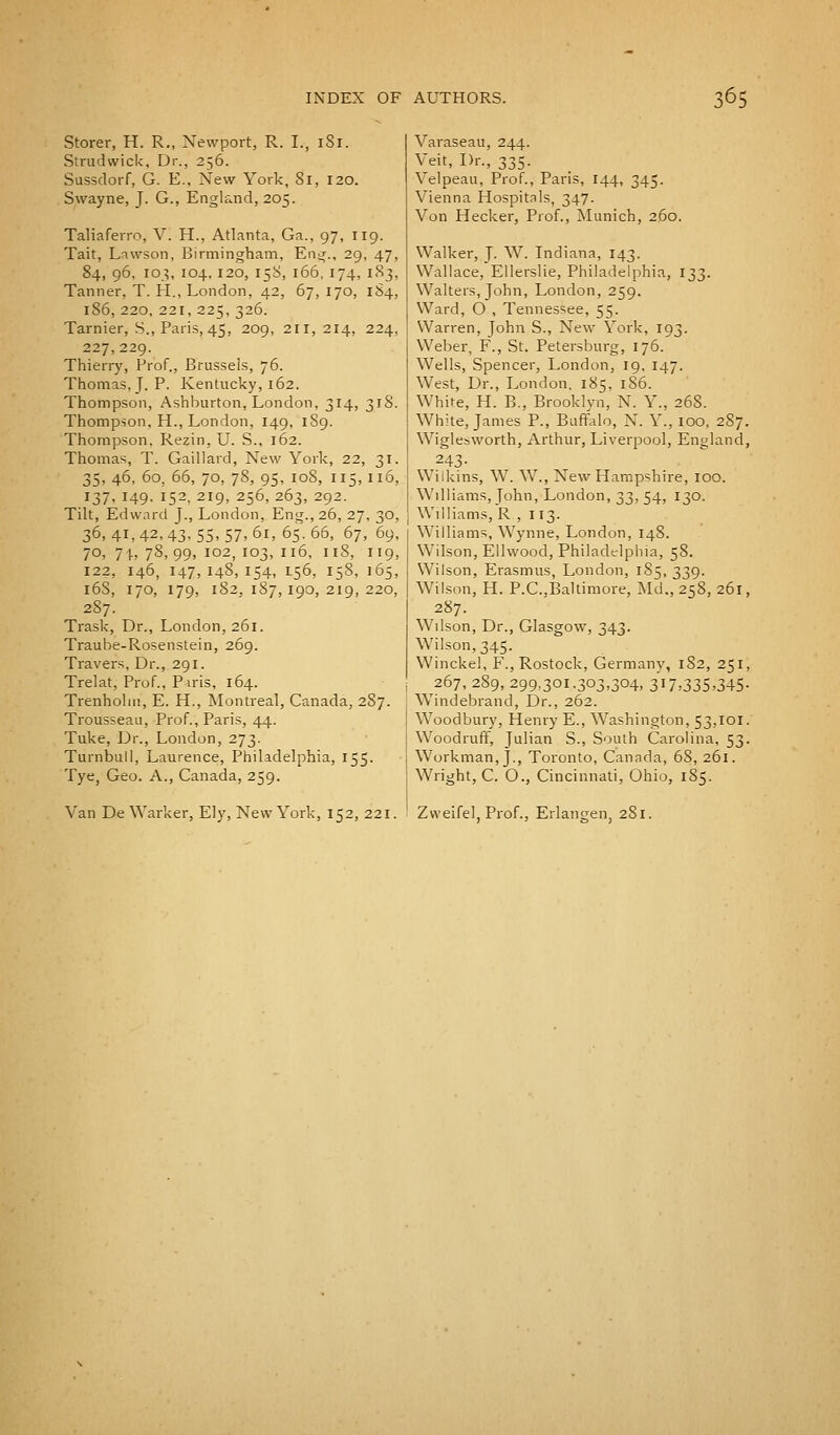Storer, H. R., Newport, R. I., 1S1. Srrudwick, Dr., 256. Sussdorf, G. E.. New York, 81, 120. Swayne, J. G., England, 205. Taliaferro, V. H., Atlanta, Ga., 97, 119. Tait, Lawson, Birmingham, Eng., 29, 47, 84, 96. 103, 104.120, 158, 166, 174, 183, Tanner, T. H., London, 42, 67, 170, 184, 186, 220, 221,225,326. Tarnier, S., Paris, 45, 209, 211,214, 224> 227,229. Thierry, Prof., Brussels, 76. Thomas. J. P. Kentucky, 162. Thompson, Ashburton, London, 314, 3rS. Thompson. H., London, 149, 189. Thompson. Rezin, U. S., 162. Thomas, T. Gaillard, New York, 22, 31. 35, 46, 60, 66, 70, 78, 95, 108, 115,116, 137. 149. !52, 2I9> 256. 263> 292- Tilt, Edward J., London, Eng., 26, 27, 30, 36, 41, 42, 43, 55, 57, 61, 65. 66, 67, 69, 70, 71., 78, 99, 102, 103, 116, 118, 119, 122, 146, 147,148,154, I.56, I58, 165, l6S, I70, I79, l823l87,I90,2I9,220, 287. Trask, Dr., London, 261. Traube-Rosenstein, 269. Travers, Dr., 291. Trelat, Prof., Piris, 164. Trenholni, E. H., Montreal, Canada, 287. Trousseau, Prof., Paris, 44. Tuke, Dr., London, 273. Turnbull, Laurence, Philadelphia, 155. Tye, Geo. A., Canada, 259. Varaseau, 244. Veit, Dr., 335. Velpeau, Prof., Paris, 144, 345. Vienna Hospitals, 347. Von Hecker, Prof., Munich, 260. Walker, J. W. Indiana, 143. Wallace, Ellerslie, Philadelphia, 133. Walters, John, London, 259. Ward, O , Tennessee, 55. Warren, John S., New York, 193. Weber, F., St. Petersburg, 176. Wells, Spencer, London, 19, 147. West, Dr., London. 185, 1S6. White, H. B., Brooklyn, N. Y., 268. White, James P., Buffalo, N. Y., 100, 287. Wiglesworth, Arthur, Liverpool, England, 243- Wiikins, W. W., New Hampshire, 100. Williams, John, London, 33, 54, 130. Williams, R , 113. Williams, Wynne, London, 148. Wilson, Ellwood, Philadelphia, 58. Wilson, Erasmus, London, 185, 339. Wilson, H. P.C.,Baltimore, Md.,258, 261, 287. Wilson, Dr., Glasgow, 343. Wilson, 345. Winckel, F., Rostock, Germany, 182, 251, 267, 289, 299,301.303,304, 3i7,335o45- Windebrand, Dr., 262. Woodbury, Henry E., Washington, 53,101. Woodruff, Julian S., South Carolina, 53. Workman,}., Toronto, Canada, 68, 261. Wright, C. O., Cincinnati, Ohio, 185.