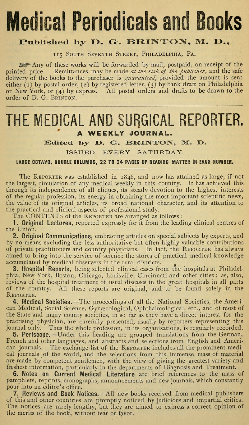 Published by I>. C*. BRINTON, M. 13., 115 South Seventh Street, Philadelphia, Pa. B@ Any of these works will be forwarded by mail, postpaid, on receipt of the printed price. Remittances may be made at the risk of the publisher, and the safe delivery of the books to the purchaser is guaranteed, provided the amount is sent either (1) by postal order, (2) by registered letter, (3) by bank draft on Philadelphia or New York, or (4) by express. All postal orders and drafts to be drawn to the order of D. G. Brinton. A WEEKLY JOURNAL. Edited Toy I>. G5-. BE^XlNTOINr, MI. I>. ISSUED EVERY SATURDAY. LARGE OCTAVO, DOUBLE COLUMNS, 22 TO 24 PAGES OF READiNG MATTER IN EACH 99UMBER. The Reporter was established in 1848, and now has attained as large, if not the largest, circulation of any medical weekly in this country. It has achieved this through its independence of all cliques, its steady devotion to the highest interests of the regular profession, its energy in obtaining the most important scientific news, the value of its original articles, its broad national character, and its attention to the practical and clinical aspects of professional study. The CONTENTS of the Reporter are arranged as follows : 1. Original Lectures, reported expressly for it from the leading clinical centres of the Union. 2. Original Communications, embracing articles on special subjects by experts, and by no means excluding the less authoritative but often highly valuable contributions of private practitioners and country physicians. In fact, the Reporter has always aimed to bring into the service of science the stores of practical medical knowledge accumulated by medical observers in the rural districts. 3. Hospital Reports, being selected clinical cases from the hospitals at Philadel- phia, New York, Boston, Chicago, Louisville, Cincinnati and other cities; as, also, reviews of the hospital treatment of usual diseases in the great hospitals in all parts of the country. All these reports are original, and to be found solely in the Reporter. 4. Medical Societies.—The proceedings of all the National Societies, the Ameri- can Medical, Social Science, Gynaecological, Ophthalmological, etc., and of most of the State and many county societies, in so far as they have a direct interest for the practising physician, are carefully presented, usually by reporters representing this journal only. Thus the whole profession, in its organizations, is regularly recorded. 5. Periscope.—Under this heading are grouped translations from the German, French and other languages, and abstracts and selections from English and Ameri- can journals. The exchange list of the Reporter includes all the prominent medi- cal journals of the world, and the selections from this immense mass of material are made by competent gentlemen, with the view of giving the greatest variety and freshest information, particularly in the departments of Diagnosis and Treatment. 6. Notes on Current Medical Literature are brief references to the mass of pamphlets, reprints, monographs, announcements and new journals, which constantly pour into an editor's office. 7. Reviews and Book Notices.—All new books received from medical publishers of this and other countries are promptly noticed by judicious and impartial critics. The notices are rarely lengthy, but they are aimed to express a correct opinion of the merits of the book, without fear or favor.