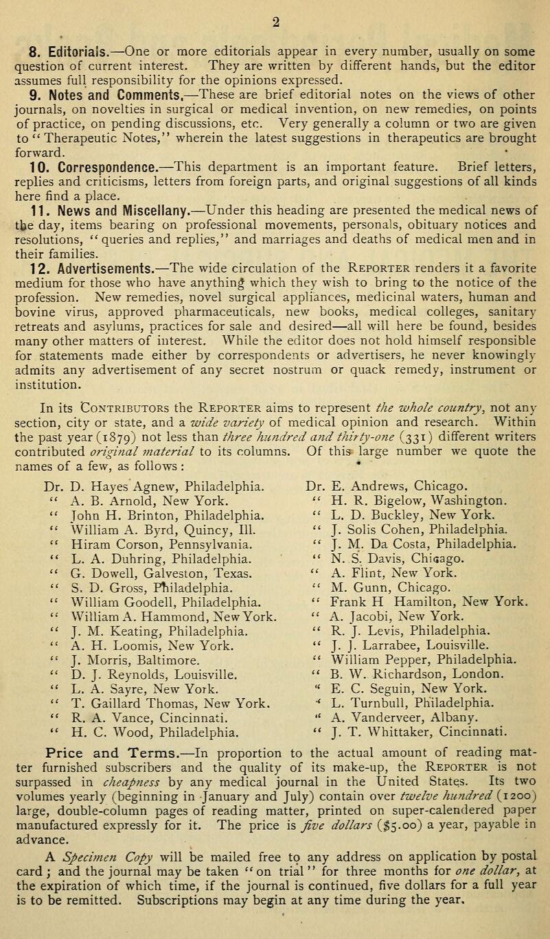 8. Editorials.—One or more editorials appear in every number, usually on some question of current interest. They are written by different hands, but the editor assumes full responsibility for the opinions expressed. 9. Notes and Comments,—These are brief editorial notes on the views of other journals, on novelties in surgical or medical invention, on new remedies, on points of practice, on pending discussions, etc. Very generally a column or two are given to Therapeutic Notes, wherein the latest suggestions in therapeutics are brought forward. 10. Correspondence.—This department is an important feature. Brief letters, replies and criticisms, letters from foreign parts, and original suggestions of all kinds here find a place. 11. News and Miscellany.—Under this heading are presented the medical news of the day, items bearing on professional movements, personals, obituary notices and resolutions, queries and replies, and marriages and deaths of medical men and in their families. 12. Advertisements.—The wide circulation of the Reporter renders it a favorite medium for those who have anything which they wish to bring to the notice of the profession. New remedies, novel surgical appliances, medicinal waters, human and bovine virus, approved pharmaceuticals, new books, medical colleges, sanitary retreats and asylums, practices for sale and desired—all will here be found, besides many other matters of interest. While the editor does not hold himself responsible for statements made either by correspondents or advertisers, he never knowingly admits any advertisement of any secret nostrum or quack remedy, instrument or institution. In its Contributors the Reporter aims to represent the whole country, not any section, city or state, and a wide variety of medical opinion and research. Within the past year (1879) not ^ess tftan three hundred and thirty-one (331) different writers contributed original material to its columns. Of this large number we quote the names of a few, as follows : Dr. D. Hayes Agnew, Philadelphia. A. B. Arnold, New York. John H. Brinton, Philadelphia. William A. Byrd, Quincy, 111. Hiram Corson, Pennsylvania. L. A. Duhring, Philadelphia. G. Do well, Galveston, Texas. S. D. Gross, Philadelphia. William Goodell, Philadelphia. '■' William A. Hammond, New York. J. M. Keating, Philadelphia. A. H. Loomis, New York. J. Morris, Baltimore. D. J. Reynolds, Louisville. L. A. Sayre, New York. T. Gaillard Thomas, New York. R. A. Vance, Cincinnati. H. C. Wood, Philadelphia. Dr. E. Andrews, Chicago. H. R. Bigelow, Washington. L. D. Buckley, New York. J. Solis Cohen, Philadelphia. J. M. Da Costa, Philadelphia. N..S. Davis, Chisago. A. Flint, New York. M. Gunn, Chicago. '•' Frank H Hamilton, New York. A. Tacobi, New York. R. J. Levis, Philadelphia. J. J. Larrabee, Louisville. William Pepper, Philadelphia. B. W. Richardson, London. E. C. Seguin, New York. * L. Turnbull, Philadelphia. A. Vanderveer, Albany. J. T. Whittaker, Cincinnati. Price and Terms.—In proportion to the actual amount of reading mat- ter furnished subscribers and the quality of its make-up, the Reporter is not surpassed in cheapness by any medical journal in the United States. Its two volumes yearly (beginning in January and July) contain over twelve hundred (1200) large, double-column pages of reading matter, printed on super-calendered paper manufactured expressly for it. The price is five dollars ($5.00) a year, payable in advance. A Specimen Copy will be mailed free to any address on application by postal card ; and the journal may be taken on trial for three months for one dollar, at the expiration of which time, if the journal is continued, five dollars for a full year is to be remitted. Subscriptions may begin at any time during the year.