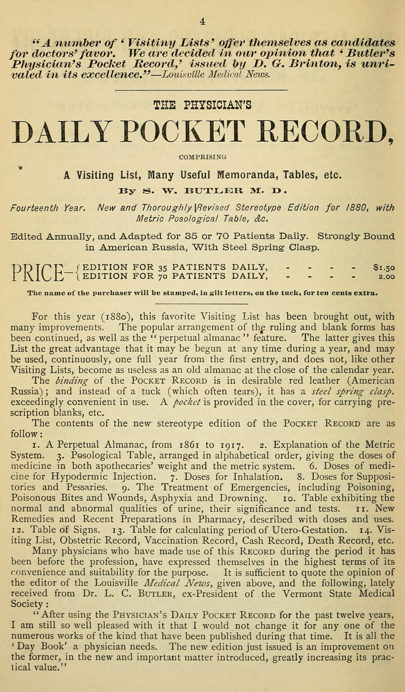 A number of ' Visitiny Lists9 offer tliemselves as candidates for doctors9 favor. We are decided in our opinion that 'Butler's Physician's Pocket Record/ issued by JD. G. Brinton, is unri- valed in its excellence.—Louisville Medical News. THE PHYSICIAN'S DAILY POCKET RECORD, COMPRISING A Visiting List, Many Useful Memoranda, Tables, etc. By S. W. BXJTJL.ER, M. 3D>. Fourteenth Year. New and Thoroughly {Revised Stereotype Edition for 1880, with Metric Posological Table, do. Edited Annually, and Adapted for 35 or 70 Patients Daily. Strongly Bound in American Russia, With Steel Spring Clasp. T)T)Tpr /EDITION FOR 35 PATIENTS DAILY, - $1.50 1 j\1UJL/1 EDITION FOR 70 PATIENTS DAILY, - 2.00 The name of the purchaser will be stamped, in gilt letters, on the tuck, for ten cents extra. For this year (1880), this favorite Visiting List has been brought out, with many improvements. The popular arrangement of the ruling and blank forms has been continued, as well as the perpetual almanac  feature. The latter gives this List the great advantage that it may be begun at any time during a year, and may be used, continuously, one full year from the first entry, and does not, like other Visiting Lists, become as useless as an old almanac at the close of the calendar year. The binding of the Pocket Record is in desirable red leather (American Russia) ; and instead of a tuck (which often tears), it has a steel spring clasp. exceedingly convenient in use. A pocket is provided in the cover, for carrying pre- scription blanks, etc. The contents of the new stereotype edition of the Pocket Record are as follow: 1. A Perpetual Almanac, from 1861 to 1917. 2. Explanation of the Metric System. 3. Posological Table, arranged in alphabetical order, giving the doses of medicine in both apothecaries' weight and the metric system. 6. Doses of medi- cine for Hypodermic Injection. 7. Doses for Inhalation. 8. Doses for Supposi- tories and Pessaries. 9. The Treatment of Emergencies, including Poisoning, Poisonous Bites and Wounds, Asphyxia and Drowning. 10. Table exhibiting the normal and abnormal qualities of urine, their significance and tests. 11. New Remedies and Recent Preparations in Pharmacy, described with doses and uses. 12. Table of Signs. 13. Table for calculating period of Utero-Gestation. 14. Vis- iting List, Obstetric Record, Vaccination Record, Cash Record, Death Record, etc. Many physicians who have made use of this Record during the period it has been before the profession, have expressed themselves in the highest terms of its convenience and suitability for the purpose. It is sufficient to quote the opinion of the editor of the Louisville Medical News, given above, and the following, lately received from Dr. L. C. Butler, ex-President of the Vermont State Medical Society : After using the Physician's Daily Pocket Record for the past twelve years, I am still so well pleased with it that I would not change it for any one of the numerous works of the kind that have been published during that time. It is all the ' Day Book' a physician needs. The new edition just issued is an improvement on the former, in the new and important matter introduced, greatly increasing its prac- tical value.