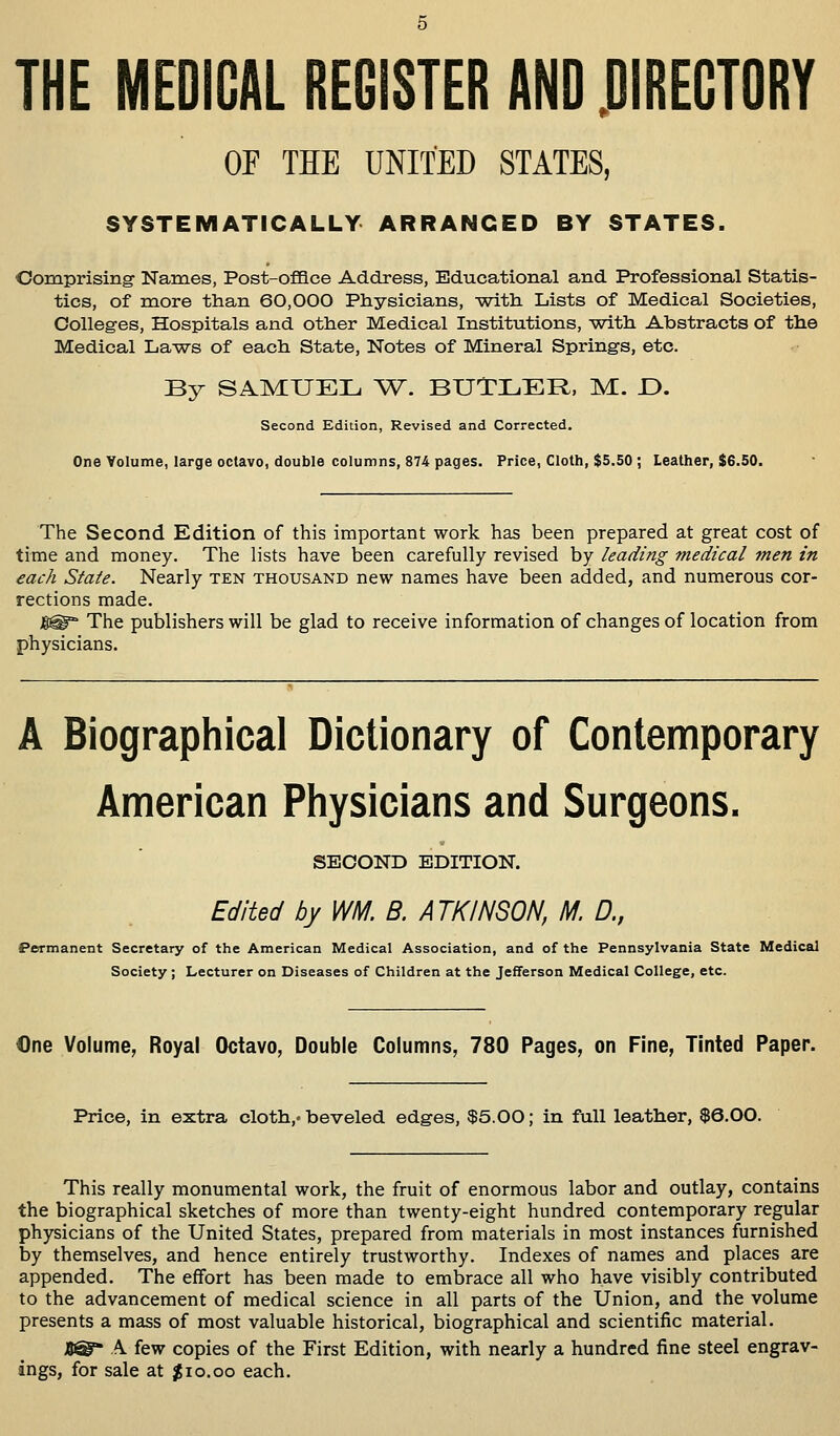 THE MEDICAL REGISTER AND DIRECTORY OP THE UNITED STATES, SYSTEMATICALLY ARRANGED BY STATES. Comprising Names, Post-office Address, Educational and Professional Statis- tics, of more than 60,000 Physicians, with Lists of Medical Societies, Colleges, Hospitals and other Medical Institutions, -with Abstracts of the Medical Laws of each State, Notes of Mineral Springs, etc. By SAMUEL W. BUTLER, M. D. Second Edition, Revised and Corrected. One Volume, large octavo, double columns, 874 pages. Price, Cloth, $5.50 ; Leather, $6.50. The Second Edition of this important work has been prepared at great cost of time and money. The lists have been carefully revised by leading medical men in each State. Nearly ten thousand new names have been added, and numerous cor- rections made. )§£§*' The publishers will be glad to receive information of changes of location from physicians. A Biographical Dictionary of Contemporary American Physicians and Surgeons. SECOND EDITION. Edited by WM. B. ATKINSON, M. D., Permanent Secretary of the American Medical Association, and of the Pennsylvania State Medical Society ; Lecturer on Diseases of Children at the Jefferson Medical College, etc. €ne Volume, Royal Octavo, Double Columns, 780 Pages, on Fine, Tinted Paper. Price, in extra cloth,, beveled edges, $5.00; in full leather, $6.00. This really monumental work, the fruit of enormous labor and outlay, contains the biographical sketches of more than twenty-eight hundred contemporary regular physicians of the United States, prepared from materials in most instances furnished by themselves, and hence entirely trustworthy. Indexes of names and places are appended. The effort has been made to embrace all who have visibly contributed to the advancement of medical science in all parts of the Union, and the volume presents a mass of most valuable historical, biographical and scientific material. AST A few copies of the First Edition, with nearly a hundred fine steel engrav- ings, for sale at $10.00 each.