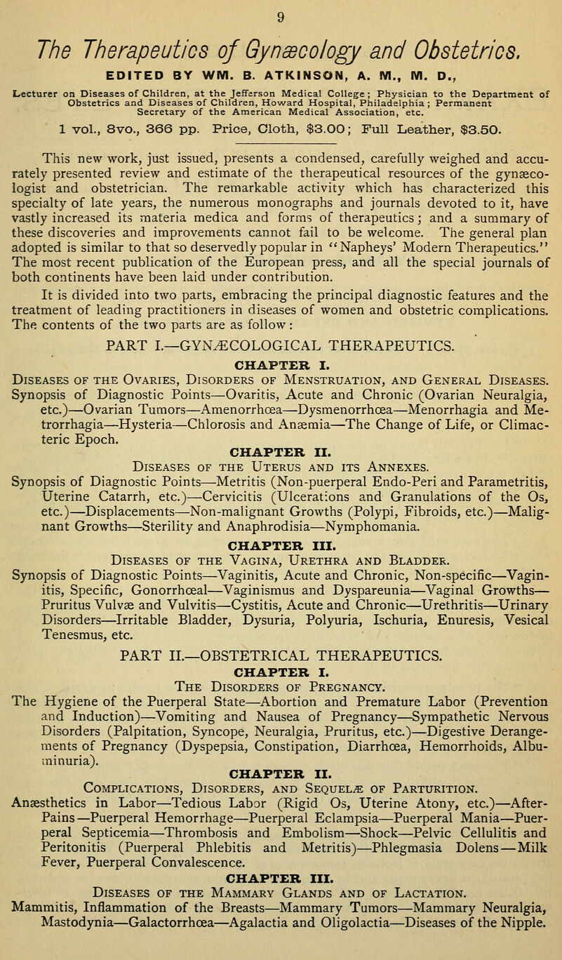 The Therapeutics of Gynecology and Obstetrics. EDITED BY WM. B. ATKINSON, A. M., M. D., ases of Children, at the Jefferson Medical College ; Physician to th rics and Diseases of Children, Howard Hospital, Philadelphia ; Pern Secretary of the American Medical Association, etc. 1 vol., 8vo., 366 pp. Price, Cloth, $3.00; Full Leather, $3.50. Lecturer on Diseases of Children, at the Jefferson Medical College ; Physician to the Department of Obstetrics and Diseases of Children, Howard Hospital, Philadelphia; Permanent Secretary of the American Medical Association, etc. This new work, just issued, presents a condensed, carefully weighed and accu- rately presented review and estimate of the therapeutical resources of the gynaeco- logist and obstetrician. The remarkable activity which has characterized this specialty of late years, the numerous monographs and journals devoted to it, have vastly increased its materia medica and forms of therapeutics; and a summary of these discoveries and improvements cannot fail to be welcome. The general plan adopted is similar to that so deservedly popular in Napheys' Modern Therapeutics. The most recent publication of the European press, and all the special journals of both continents have been laid under contribution. It is divided into two parts, embracing the principal diagnostic features and the treatment of leading practitioners in diseases of women and obstetric complications. The contents of the two parts are as follow: PART I.—GYNAECOLOGICAL THERAPEUTICS. CHAPTER I. Diseases of the Ovaries, Disorders of Menstruation, and General Diseases. Synopsis of Diagnostic Points—Ovaritis, Acute and Chronic (Ovarian Neuralgia, etc.)—Ovarian Tumors—Amenorrhcea—Dysmenorrhcea—Menorrhagia and Me- trorrhagia—Hysteria—Chlorosis and Anaemia—The Change of Life, or Climac- teric Epoch. CHAPTER II. Diseases of the Uterus and its Annexes. Synopsis of Diagnostic Points—Metritis (Non-puerperal Endo-Peri and Parametritis, Uterine Catarrh, etc.)—Cervicitis (Ulcerations and Granulations of the Os, etc.)—Displacements—Non-malignant Growths (Polypi, Fibroids, etc.)—Malig- nant Growths—Sterility and Anaphrodisia—Nymphomania. CHAPTER III. Diseases of the Vagina, Urethra and Bladder. Synopsis of Diagnostic Points—Vaginitis, Acute and Chronic, Non-specific—Vagin- itis, Specific, Gonorrhceal—Vaginismus and Dyspareunia—Vaginal Growths— Pruritus Vulvae and Vulvitis—Cystitis, Acute and Chronic—Urethritis—Urinary Disorders—Irritable Bladder, Dysuria, Polyuria, Ischuria, Enuresis, Vesical Tenesmus, etc. PART II.—OBSTETRICAL THERAPEUTICS. CHAPTER I. The Disorders of Pregnancy. The Hygiene of the Puerperal State—Abortion and Premature Labor (Prevention and Induction)—Vomiting and Nausea of Pregnancy—Sympathetic Nervous Disorders (Palpitation, Syncope, Neuralgia, Pruritus, etc.)—Digestive Derange- ments of Pregnancy (Dyspepsia, Constipation, Diarrhoea, Hemorrhoids, Albu- minuria). CHAPTER II. Complications, Disorders, and Sequels of Parturition. Anaesthetics in Labor—Tedious Labor (Rigid Os, Uterine Atony, etc.)—After- Pains—Puerperal Hemorrhage—Puerperal Eclampsia—Puerperal Mania—Puer- peral Septicemia—Thrombosis and Embolism—Shock—Pelvic Cellulitis and Peritonitis (Puerperal Phlebitis and Metritis)—Phlegmasia Dolens—Milk Fever, Puerperal Convalescence. CHAPTER III. Diseases of the Mammary Glands and of Lactation. Mammitis, Inflammation of the Breasts—Mammary Tumors—Mammary Neuralgia, Mastodynia—Galactorrhcea—Agalactia and Oligolactia—Diseases of the Nipple.