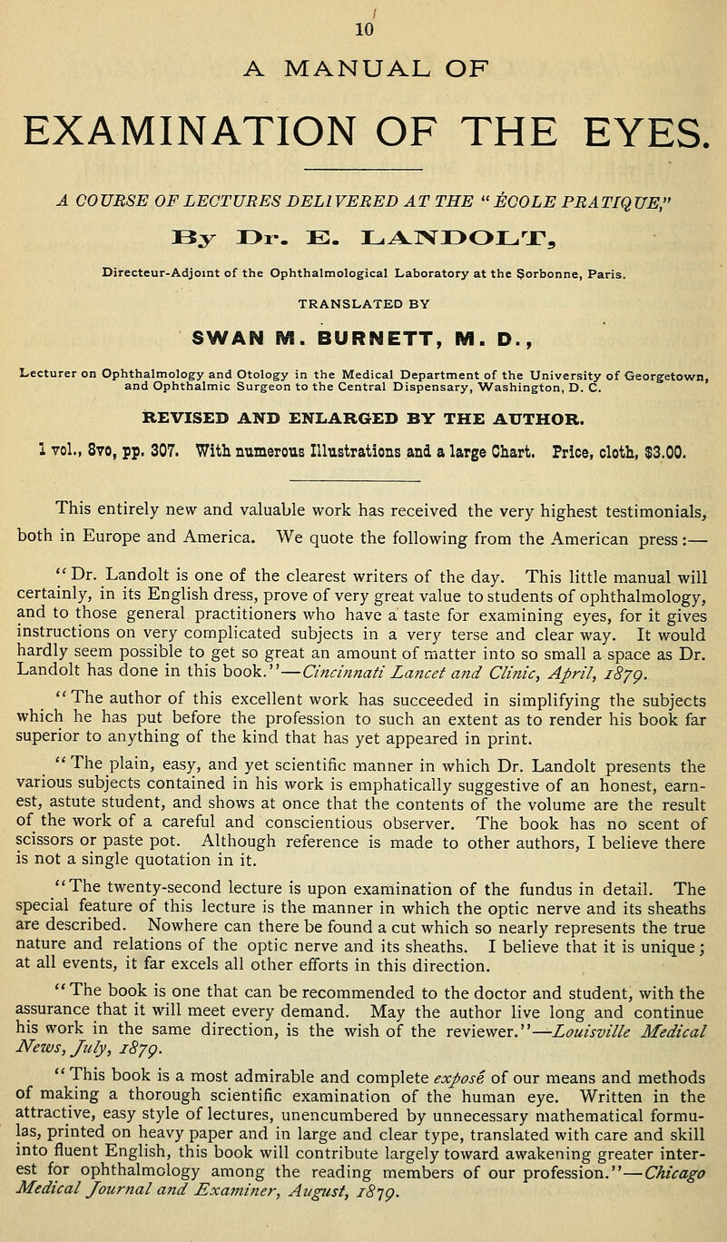 / 10 A MANUAL OF EXAMINATION OF THE EYES. A COURSE OF LECTURES DELIVERED AT THE EOOLE PRATIQUE, By I>r-. E. LANDOLT, Directeur-Adjoint of the Ophthalmological Laboratory at the Sorbonne, Paris. TRANSLATED BY SWAN M. BURNETT, M. D., Lecturer on Ophthalmology and Otology in the Medical Department of the University of Georgetown, and Ophthalmic Surgeon to the Central Dispensary, Washington, D. C. REVISED AND ENLARGED BY THE AUTHOR. I vol., 8vo, pp. 307. With numerous Illustrations and a large Chart. Price, cloth, $3.00. This entirely new and valuable work has received the very highest testimonials, both in Europe and America. We quote the following from the American press:— Dn .La.ndolt is one °f tne clearest writers of the day. This little manual will certainly, in its English dress, prove of very great value to students of ophthalmology, and to those general practitioners who have a taste for examining eyes, for it gives instructions on very complicated subjects in a very terse and clear way. It would hardly seem possible to get so great an amount of matter into so small a space as Dr. Landolt has done in this book.—Cincinnati Lancet and Clinic, April, iS/p. The author of this excellent work has succeeded in simplifying the subjects which he has put before the profession to such an extent as to render his book far superior to anything of the kind that has yet appeared in print. The plain, easy, and yet scientific manner in which Dr. Landolt presents the various subjects contained in his work is emphatically suggestive of an honest, earn- est, astute student, and shows at once that the contents of the volume are the result of the work of a careful and conscientious observer. The book has no scent of scissors or paste pot. Although reference is made to other authors, I believe there is not a single quotation in it. The twenty-second lecture is upon examination of the fundus in detail. The special feature of this lecture is the manner in which the optic nerve and its sheaths are described. Nowhere can there be found a cut which so nearly represents the true nature and relations of the optic nerve and its sheaths. I believe that it is unique; at all events, it far excels all other efforts in this direction. The book is one that can be recommended to the doctor and student, with the assurance that it will meet every demand. May the author live long and continue his work in the same direction, is the wish of the reviewer.—Louisville Medical News, July, 1879. This book is a most admirable and complete expose of our means and methods of making a thorough scientific examination of the human eye. Written in the attractive, easy style of lectures, unencumbered by unnecessary mathematical formu- las, printed on heavy paper and in large and clear type, translated with care and skill into fluent English, this book will contribute largely toward awakening greater inter- est for ophthalmology among the reading members of our profession.—Chicago Medical Journal and Examiner, August, 18*19.