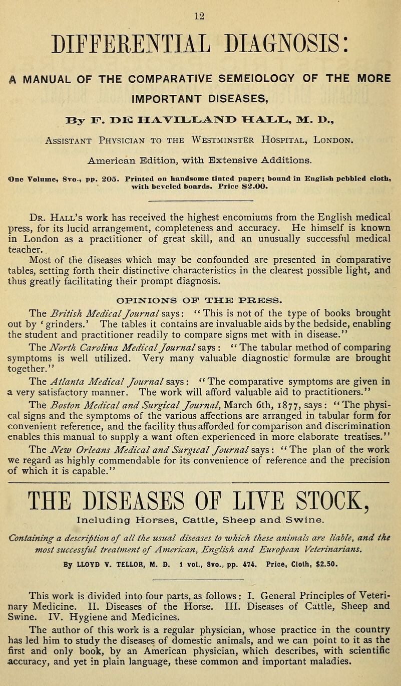 DIFFERENTIAL DIAGNOSIS: A MANUAL OF THE COMPARATIVE SEMEIOLOGY OF THE MORE IMPORTANT DISEASES, By F. T>E HAVILLAND HA.L.3L,, M. »., Assistant Physician to the Westminster Hospital, London. American Edition, -with Extensive Additions. One Volume, 8vo., pp. 205. Printed on handsome tinted paper; bound in English pebbled cloth, with beveled boards. Price $2.00. Dr. Hall's work has received the highest encomiums from the English medical press, for its lucid arrangement, completeness and accuracy. He himself is known in London as a practitioner of great skill, and an unusually successful medical teacher. Most of the diseases which may be confounded are presented in comparative tables, setting forth their distinctive characteristics in the clearest possible light, and thus greatly facilitating their prompt diagnosis. OPINIONS OF THE PRESS. The British Medical Journal says: This is not of the type of books brought out by ' grinders.' The tables it contains are invaluable aids by the bedside, enabling the student and practitioner readily to compare signs met with in disease. The North Carolina Medical Journal says :  The tabular method of comparing symptoms is well utilized. Very many valuable diagnostic formulae are brought together.'' The Atlanta Medical Journal says :  The comparative symptoms are given in a very satisfactory manner. The work will afford valuable aid to practitioners. The Boston Medical and Surgical Journal, March 6th, 1877, says :  The physi- cal signs and the symptoms of the various affections are arranged in tabular form for convenient reference, and the facility thus afforded for comparison and discrimination enables this manual to supply a want often experienced in more elaborate treatises. The New Orleans Medical and Surgical Journalsays : The plan of the work we regard as highly commendable for its convenience of reference and the precision of which it is capable. THE DISEASES OF LIVE STOCK, Including Horses, Cattle, Sheep and Swine. Containing a description of all the usual diseases to which these animals are liable, and the most successful treatment of American, English and European Veterinarians. By LLOYD V. TELLOR, M. D. 1 vol., 8vo., pp. 474. Price, Cloth, $2.50. This work is divided into four parts, as follows : I. General Principles of Veteri- nary Medicine. II. Diseases of the Horse. III. Diseases of Cattle, Sheep and Swine. IV. Hygiene and Medicines. The author of this work is a regular physician, whose practice in the country has led him to study the diseases of domestic animals, and we can point to it as the first and only book, by an American physician, which describes, with scientific accuracy, and yet in plain language, these common and important maladies.