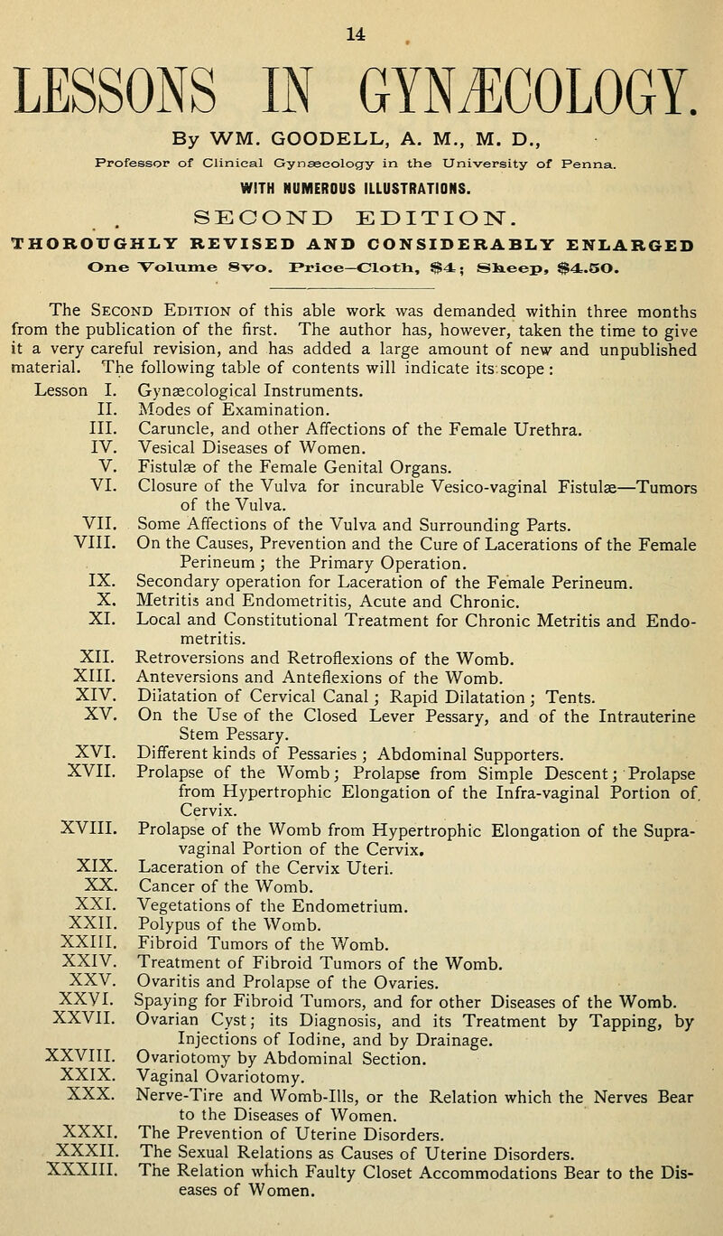 LESSONS IN GYNECOLOGY. By WM. GOODELL, A. M., M. D., Professor of Clinical Gynaecology in the University of Penna. WITH NUMEROUS ILLUSTRATIONS. SECOND EDITION. THOROUGHLY REVISED AND CONSIDERABLY ENLARGED One Volume 8vo. Price—Cloth, $4=; Siieep, S4..50. The Second Edition of this able work was demanded within three months from the publication of the first. The author has, however, taken the time to give it a very careful revision, and has added a large amount of new and unpublished material. The following table of contents will indicate its.scope: Lesson I. Gynaecological Instruments. Modes of Examination. Caruncle, and other Affections of the Female Urethra. Vesical Diseases of Women. Fistulae of the Female Genital Organs. Closure of the Vulva for incurable Vesico-vaginal Fistulae—Tumors of the Vulva. Some Affections of the Vulva and Surrounding Parts. On the Causes, Prevention and the Cure of Lacerations of the Female Perineum; the Primary Operation. Secondary operation for Laceration of the Female Perineum. Metritis and Endometritis, Acute and Chronic. Local and Constitutional Treatment for Chronic Metritis and Endo- metritis. Retroversions and Retroflexions of the Womb. Anteversions and Anteflexions of the Womb. Dilatation of Cervical Canal; Rapid Dilatation ; Tents. On the Use of the Closed Lever Pessary, and of the Intrauterine Stem Pessary. Different kinds of Pessaries ; Abdominal Supporters. Prolapse of the Womb; Prolapse from Simple Descent; Prolapse from Hypertrophic Elongation of the Infra-vaginal Portion of. Cervix. Prolapse of the Womb from Hypertrophic Elongation of the Supra- vaginal Portion of the Cervix. Laceration of the Cervix Uteri. Cancer of the Womb. Vegetations of the Endometrium. Polypus of the Womb. Fibroid Tumors of the Womb. Treatment of Fibroid Tumors of the Womb. Ovaritis and Prolapse of the Ovaries. Spaying for Fibroid Tumors, and for other Diseases of the Womb. Ovarian Cyst; its Diagnosis, and its Treatment by Tapping, by Injections of Iodine, and by Drainage. Ovariotomy by Abdominal Section. Vaginal Ovariotomy. Nerve-Tire and Womb-Ills, or the Relation which the Nerves Bear to the Diseases of Women. The Prevention of Uterine Disorders. The Sexual Relations as Causes of Uterine Disorders. The Relation which Faulty Closet Accommodations Bear to the Dis- eases of Women. II. III. IV. V. VI. VII. VIII. IX. X. XL XII. XIII. XIV. XV. XVI. XVII. XVIII. XIX. XX. XXI. XXII. XXIII. XXIV. XXV. XXVI. XXVII. XXVIII. XXIX. XXX. XXXI. XXXII. XXXIII.