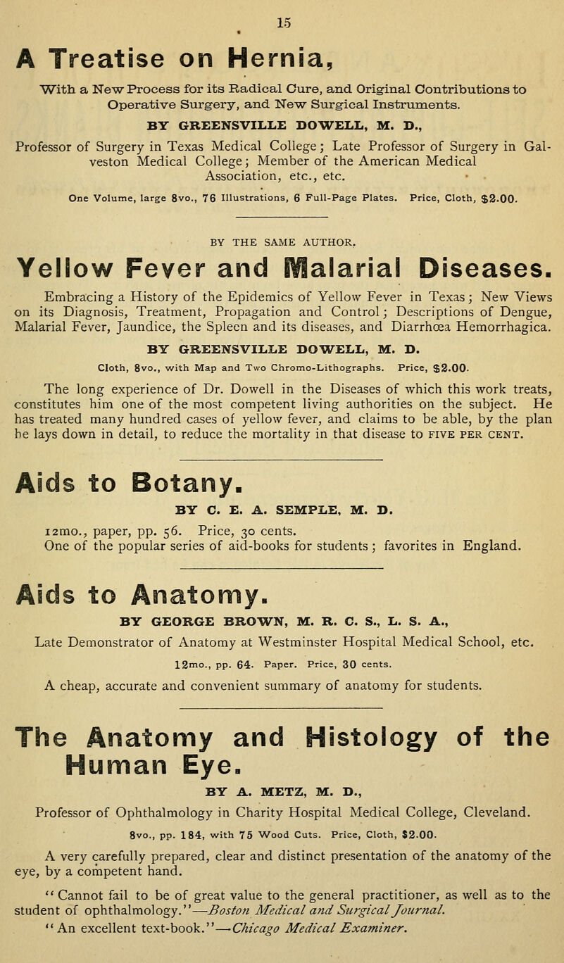 A Treatise on Hernia, With a New Process for its Radical Cure, and Original Contributions to Operative Surgery, and New Surgical Instruments. BY GREENSVILLE DOWELL, M. D., Professor of Surgery in Texas Medical College; Late Professor of Surgery in Gal- veston Medical College; Member of the American Medical Association, etc., etc. One Volume, large 8vo., 76 Illustrations, 6 Full-Page Plates. Price, Cloth, $2.00. BY THE SAME AUTHOR. Yellow Fever and Malarial Diseases. Embracing a History of the Epidemics of Yellow Fever in Texas; New Views on its Diagnosis, Treatment, Propagation and Control; Descriptions of Dengue, Malarial Fever, Jaundice, the Spleen and its diseases, and Diarrhoea Hemorrhagica. BY GREENSVILLE DOWELL, M. D. Cloth, 8vo., with Map and Two Chromo-Lithographs. Price, $2.00- The long experience of Dr. Dowell in the Diseases of which this work treats, constitutes him one of the most competent living authorities on the subject. He has treated many hundred cases of yellow fever, and claims to be able, by the plan be lays down in detail, to reduce the mortality in that disease to five per cent. Aids to Botany. BY C. E. A. SEMPLE, M. D. i2tno., paper, pp. 56. Price, 30 cents. One of the popular series of aid-books for students ; favorites in England. Aids to Anatomy. BY GEORGE BROWN, M. R. C. S., L. S. A., Late Demonstrator of Anatomy at Westminster Hospital Medical School, etc. 12mo., pp. 64. Paper. Price, 30 cents. A cheap, accurate and convenient summary of anatomy for students. The Anatomy and Histology of the Human Eye. BY A. METZ, M. D., Professor of Ophthalmology in Charity Hospital Medical College, Cleveland. 8vo., pp. 184, with 75 Wood Cuts. Price, Cloth, 32.00- A very carefully prepared, clear and distinct presentation of the anatomy of the eye, by a competent hand. Cannot fail to be of great value to the general practitioner, as well as to the student of ophthalmology.—Boston Medical and Surgical Journal. An excellent text-book.—-Chicago Medical Examiner.