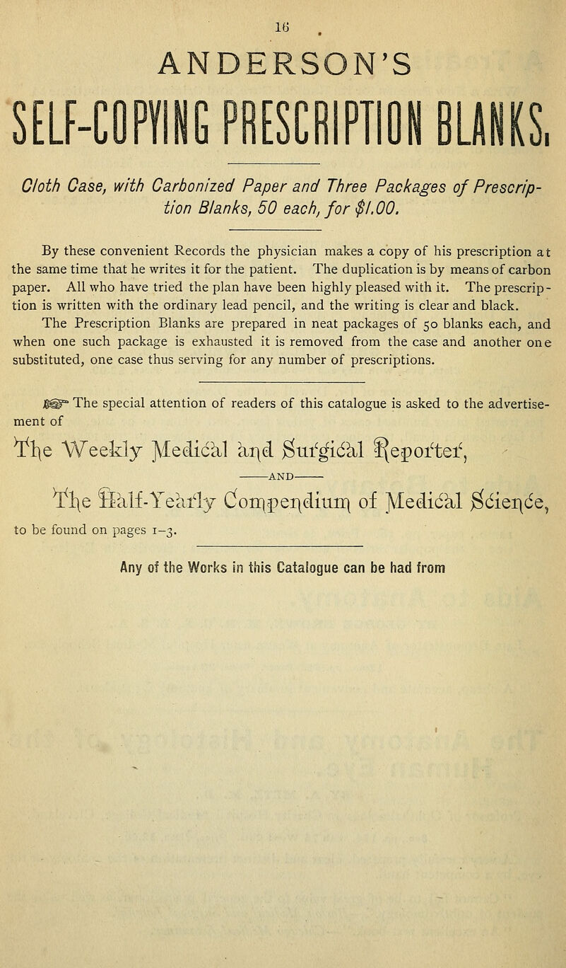ANDERSON'S SCRIPTiON BLANKS, Cloth Case, with Carbonized Paper and Three Packages of Prescrip- tion Blanks, 50 each, for $1,00. By these convenient Records the physician makes a copy of his prescription at the same time that he writes it for the patient. The duplication is by means of carbon paper. All who have tried the plan have been highly pleased with it. The prescrip- tion is written with the ordinary lead pencil, and the writing is clear and black. The Prescription Blanks are prepared in neat packages of 50 blanks each, and when one such package is exhausted it is removed from the case and another one substituted, one case thus serving for any number of prescriptions. $^* The special attention of readers of this catalogue is asked to the advertise- ment of ¥l\e Weekly ^iedickl kr\d gttfgicftl ffeporte* ¥l\e Sklf-Yearly don}cpei|(iitiir} of ^iedidkl $cier\6e, to be found on pages 1-3. Any of the Works in this Catalogue can be had from