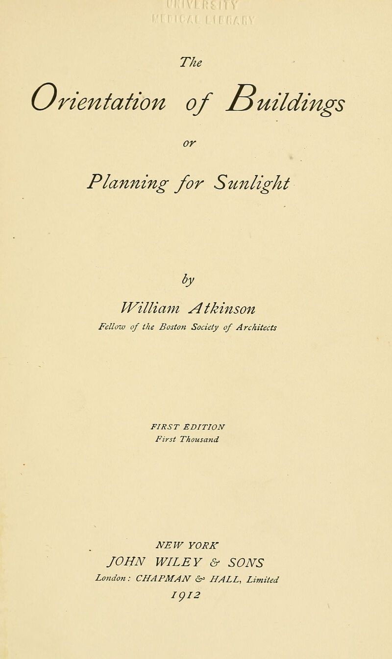 The (Jrientation of iDuildings or Planning for Sunlight by IVilliam Atkinson Fellow of the Boston Society of Architects FIRST EDITION First Thousatid NEW YORK JOHN WILEY & SONS London: CHAPMAN ©•> HALL, Limited IQL2