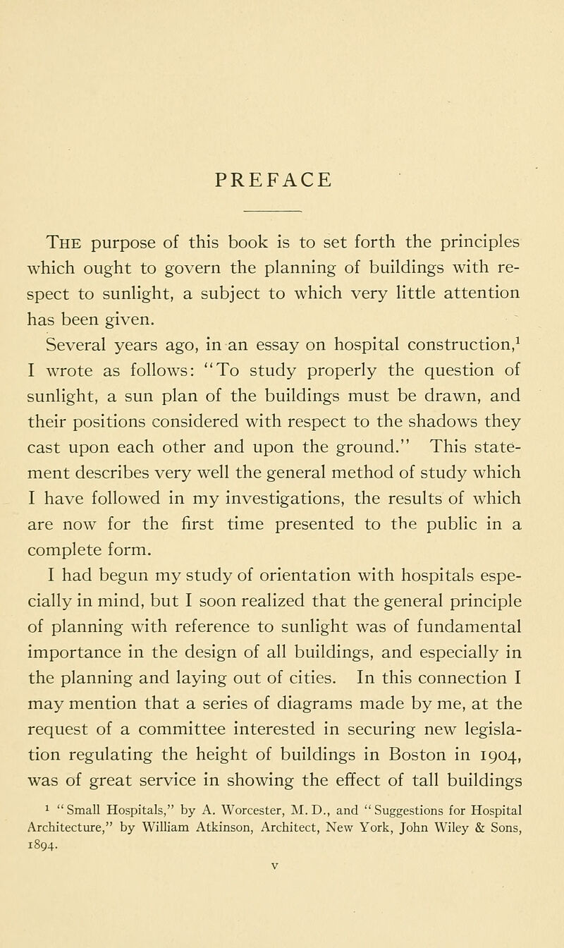 PREFACE The purpose of this book is to set forth the principles which ought to govern the planning of buildings with re- spect to sunlight, a subject to which very little attention has been given. Several years ago, in an essay on hospital construction,1 I wrote as follows: To study properly the question of sunlight, a sun plan of the buildings must be drawn, and their positions considered with respect to the shadows they cast upon each other and upon the ground. This state- ment describes very well the general method of study which I have followed in my investigations, the results of which are now for the first time presented to the public in a complete form. I had begun my study of orientation with hospitals espe- cially in mind, but I soon realized that the general principle of planning with reference to sunlight was of fundamental importance in the design of all buildings, and especially in the planning and laying out of cities. In this connection I may mention that a series of diagrams made by me, at the request of a committee interested in securing new legisla- tion regulating the height of buildings in Boston in 1904, was of great service in showing the effect of tall buildings 1 Small Hospitals, by A. Worcester, M.D., and Suggestions for Hospital Architecture, by William Atkinson, Architect, New York, John Wiley & Sons, 1894.