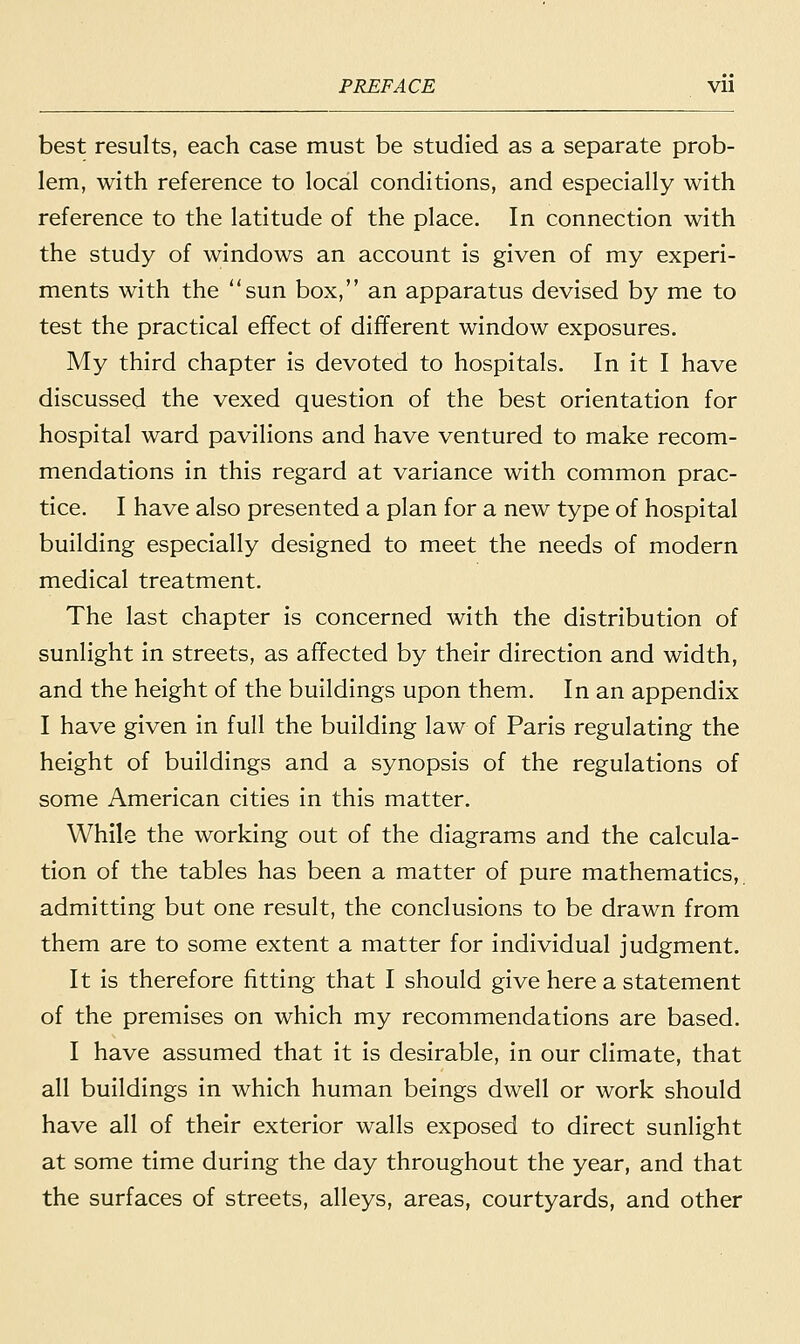PREFACE Vll best results, each case must be studied as a separate prob- lem, with reference to local conditions, and especially with reference to the latitude of the place. In connection with the study of windows an account is given of my experi- ments with the sun box, an apparatus devised by me to test the practical effect of different window exposures. My third chapter is devoted to hospitals. In it I have discussed the vexed question of the best orientation for hospital ward pavilions and have ventured to make recom- mendations in this regard at variance with common prac- tice. I have also presented a plan for a new type of hospital building especially designed to meet the needs of modern medical treatment. The last chapter is concerned with the distribution of sunlight in streets, as affected by their direction and width, and the height of the buildings upon them. In an appendix I have given in full the building law of Paris regulating the height of buildings and a synopsis of the regulations of some American cities in this matter. While the working out of the diagrams and the calcula- tion of the tables has been a matter of pure mathematics, admitting but one result, the conclusions to be drawn from them are to some extent a matter for individual judgment. It is therefore fitting that I should give here a statement of the premises on which my recommendations are based. I have assumed that it is desirable, in our climate, that all buildings in which human beings dwell or work should have all of their exterior walls exposed to direct sunlight at some time during the day throughout the year, and that the surfaces of streets, alleys, areas, courtyards, and other