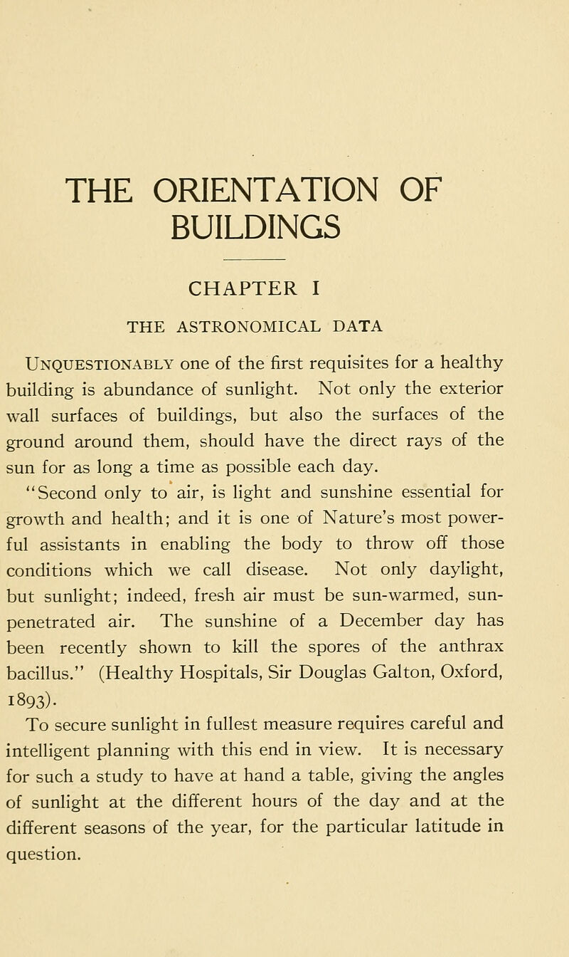 THE ORIENTATION OF BUILDINGS CHAPTER I THE ASTRONOMICAL DATA Unquestionably one of the first requisites for a healthy building is abundance of sunlight. Not only the exterior wall surfaces of buildings, but also the surfaces of the ground around them, should have the direct rays of the sun for as long a time as possible each day. Second only to air, is light and sunshine essential for growth and health; and it is one of Nature's most power- ful assistants in enabling the body to throw off those conditions which we call disease. Not only daylight, but sunlight; indeed, fresh air must be sun-warmed, sun- penetrated air. The sunshine of a December day has been recently shown to kill the spores of the anthrax bacillus. (Healthy Hospitals, Sir Douglas Gal ton, Oxford, 1893). To secure sunlight in fullest measure requires careful and intelligent planning with this end in view. It is necessary for such a study to have at hand a table, giving the angles of sunlight at the different hours of the day and at the different seasons of the year, for the particular latitude in question.