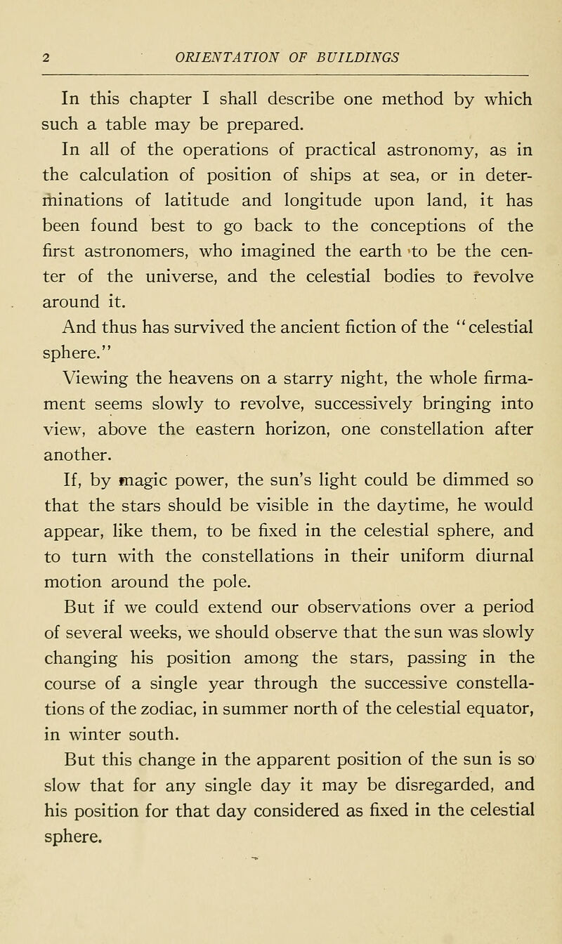 In this chapter I shall describe one method by which such a table may be prepared. In all of the operations of practical astronomy, as in the calculation of position of ships at sea, or in deter- minations of latitude and longitude upon land, it has been found best to go back to the conceptions of the first astronomers, who imagined the earth to be the cen- ter of the universe, and the celestial bodies to revolve around it. And thus has survived the ancient fiction of the  celestial sphere. Viewing the heavens on a starry night, the whole firma- ment seems slowly to revolve, successively bringing into view, above the eastern horizon, one constellation after another. If, by magic power, the sun's light could be dimmed so that the stars should be visible in the daytime, he would appear, like them, to be fixed in the celestial sphere, and to turn with the constellations in their uniform diurnal motion around the pole. But if we could extend our observations over a period of several weeks, we should observe that the sun was slowly changing his position among the stars, passing in the course of a single year through the successive constella- tions of the zodiac, in summer north of the celestial equator, in winter south. But this change in the apparent position of the sun is so slow that for any single day it may be disregarded, and his position for that day considered as fixed in the celestial sphere.
