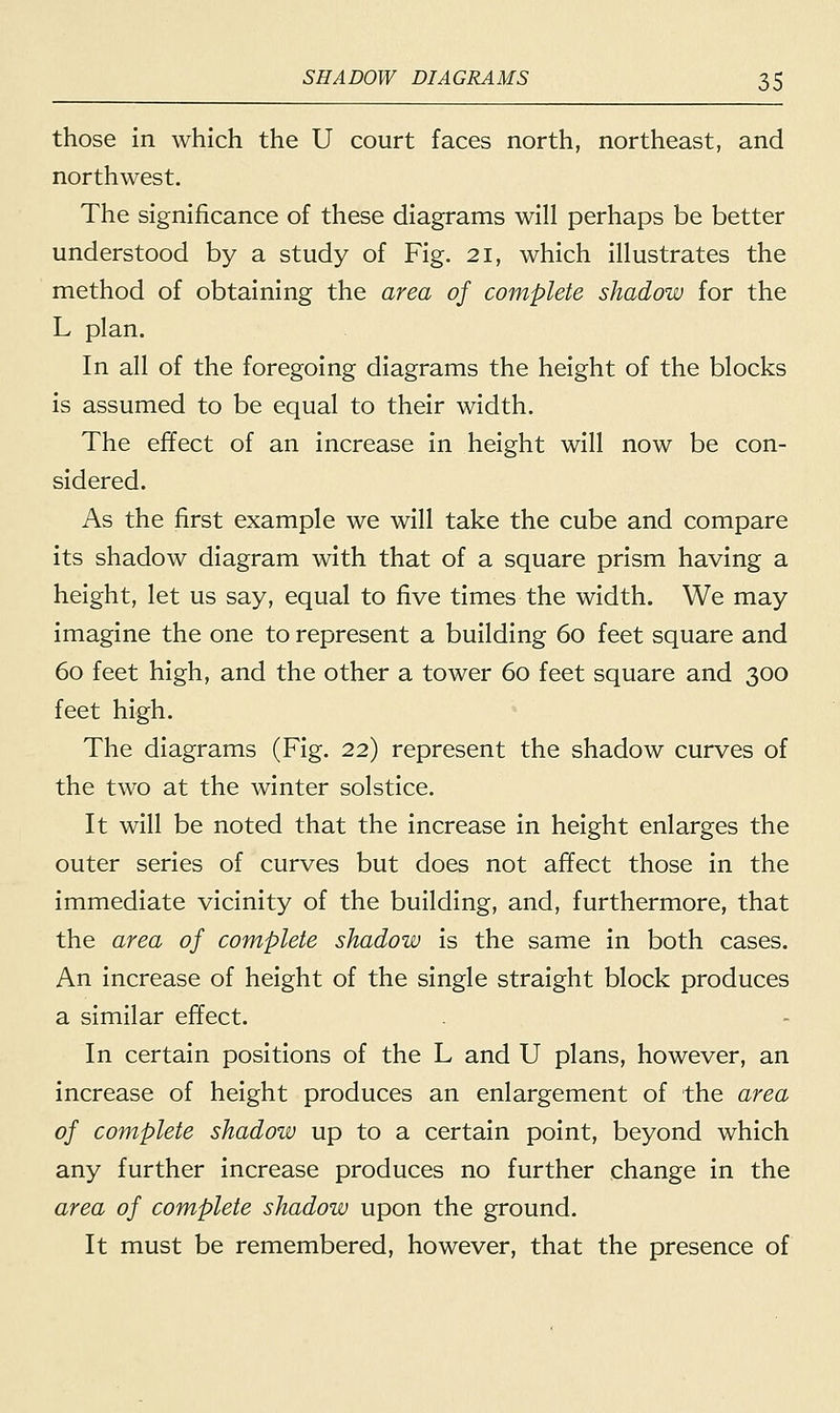those in which the U court faces north, northeast, and northwest. The significance of these diagrams will perhaps be better understood by a study of Fig. 21, which illustrates the method of obtaining the area of complete shadow for the L plan. In all of the foregoing diagrams the height of the blocks is assumed to be equal to their width. The effect of an increase in height will now be con- sidered. As the first example we will take the cube and compare its shadow diagram with that of a square prism having a height, let us say, equal to five times the width. We may imagine the one to represent a building 60 feet square and 60 feet high, and the other a tower 60 feet square and 300 feet high. The diagrams (Fig. 22) represent the shadow curves of the two at the winter solstice. It will be noted that the increase in height enlarges the outer series of curves but does not affect those in the immediate vicinity of the building, and, furthermore, that the area of complete shadow is the same in both cases. An increase of height of the single straight block produces a similar effect. In certain positions of the L and U plans, however, an increase of height produces an enlargement of the area of complete shadow up to a certain point, beyond which any further increase produces no further change in the area of complete shadow upon the ground. It must be remembered, however, that the presence of