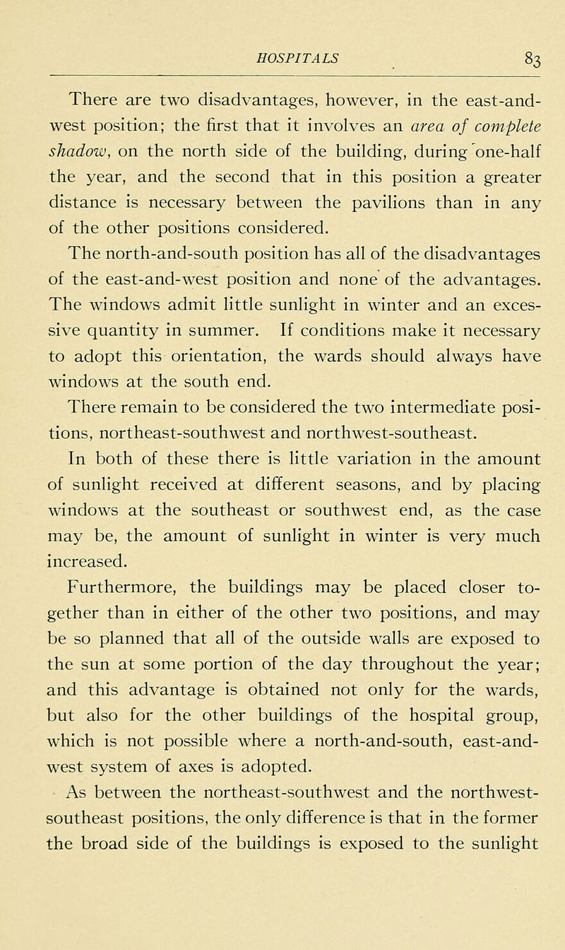 There are two disadvantages, however, in the east-and- west position; the first that it involves an area of complete shadow, on the north side of the building, during one-half the year, and the second that in this position a greater distance is necessary between the pavilions than in any of the other positions considered. The north-and-south position has all of the disadvantages of the east-and-west position and none of the advantages. The windows admit little sunlight in winter and an exces- sive quantity in summer. If conditions make it necessary to adopt this orientation, the wards should always have windows at the south end. There remain to be considered the two intermediate posi- tions, northeast-southwest and northwest-southeast. In both of these there is little variation in the amount of sunlight received at different seasons, and by placing windows at the southeast or southwest end, as the case may be, the amount of sunlight in winter is very much increased. Furthermore, the buildings may be placed closer to- gether than in either of the other two positions, and may be so planned that all of the outside walls are exposed to the sun at some portion of the day throughout the year; and this advantage is obtained not only for the wards, but also for the other buildings of the hospital group, which is not possible where a north-and-south, east-and- west system of axes is adopted. As between the northeast-southwest and the northwest- southeast positions, the only difference is that in the former the broad side of the buildings is exposed to the sunlight
