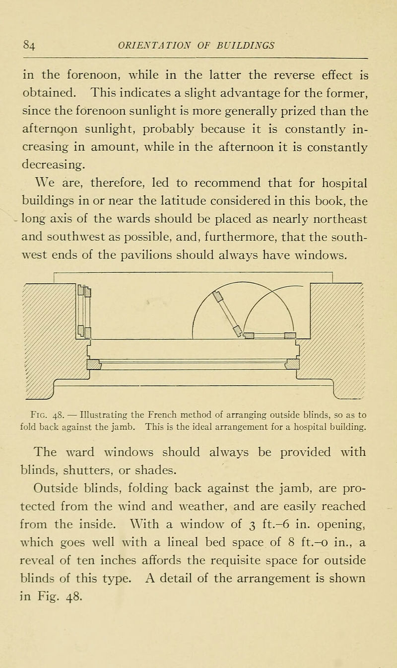 in the forenoon, while in the latter the reverse effect is obtained. This indicates a slight advantage for the former, since the forenoon sunlight is more generally prized than the afternoon sunlight, probably because it is constantly in- creasing in amount, while in the afternoon it is constantly decreasing. We are, therefore, led to recommend that for hospital buildings in or near the latitude considered in this book, the long axis of the wards should be placed as nearly northeast and southwest as possible, and, furthermore, that the south- west ends of the pavilions should always have windows. Fig. 48. — Illustrating the French method of arranging outside blinds, so as to fold back against the jamb. This is the ideal arrangement for a hospital building. The ward windows should always be provided with blinds, shutters, or shades. Outside blinds, folding back against the jamb, are pro- tected from the wind and weather, and are easily reached from the inside. With a window of 3 ft.-6 in. opening, which goes well with a lineal bed space of 8 ft.-o in., a reveal of ten inches affords the requisite space for outside blinds of this type. A detail of the arrangement is shown in Fig. 48.