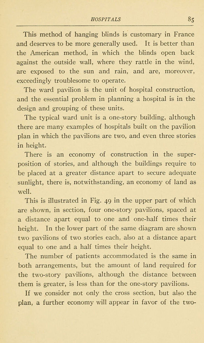 This method of hanging blinds is customary in France and deserves to be more generally used. It is better than the American method, in which the blinds open back against the outside wall, where they rattle in the wind, are exposed to the sun and rain, and are, moreover, exceedingly troublesome to operate. The ward pavilion is the unit of hospital construction, and the essential problem in planning a hospital is in the design and grouping of these units. The typical ward unit is a one-story building, although there are many examples of hospitals built on the pavilion plan in which the pavilions are two, and even three stories in height. There is an economy of construction in the super- position of stories, and although the buildings require to be placed at a greater distance apart to secure adequate sunlight, there is, notwithstanding, an economy of land as well. This is illustrated in Fig. 49 in the upper part of which are shown, in section, four one-story pavilions, spaced at a distance apart equal to one and one-half times their height. In the lower part of the same diagram are shown two pavilions of two stories each, also at a distance apart equal to one and a half times their height. The number of patients accommodated is the same in both arrangements, but the amount of land required for the two-story pavilions, although the distance between them is greater, is less than for the one-story pavilions. If we consider not only the cross section, but also the plan, a further economy will appear in favor of the two-
