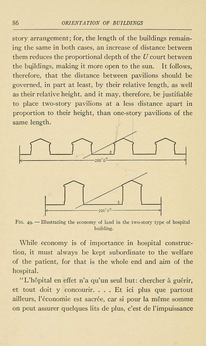 story arrangement; for, the length of the buildings remain- ing the same in both cases, an increase of distance between them reduces the proportional depth of the U court between the buildings, making it more open to the sun. It follows, therefore, that the distance between pavilions should be governed, in part at least, by their relative length, as well as their relative height, and it may, therefore, be justifiable to place two-story pavilions at a less distance apart in proportion to their height, than one-story pavilions of the same length. Fig. 49. — Illustrating the economy of land in the two-story type of hospital building. While economy is of importance in hospital construc- tion, it must always be kept subordinate to the welfare of the patient, for that is the whole end and aim of the hospital. L'hopital en effet n'a qu'un seul but: chercher a guerir, et tout doit y concourir. . . . Et ici plus que partout ailleurs, l'economie est sacree, car si pour la meme somme on peut assurer quelques lits de plus, c'est de l'impuissance