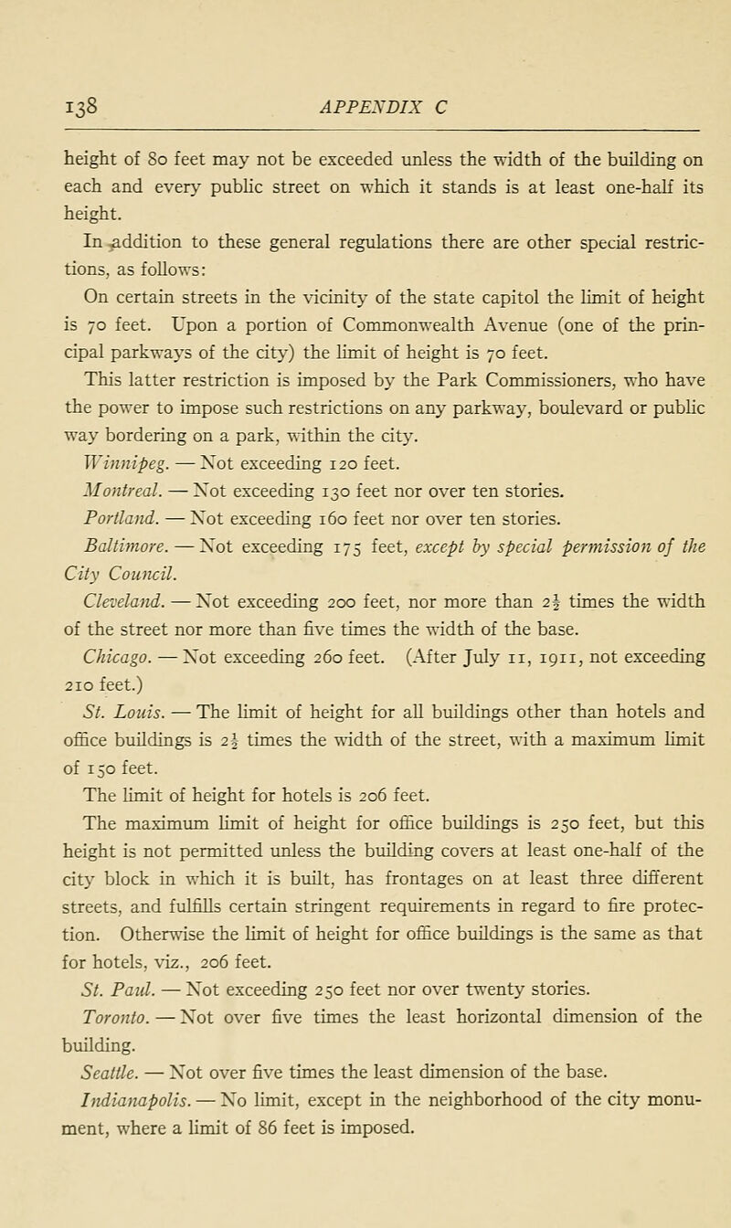 height of 80 feet may not be exceeded unless the width of the building on each and every public street on which it stands is at least one-half its height. In addition to these general regulations there are other special restric- tions, as follows: On certain streets in the vicinity of the state capitol the limit of height is 70 feet. Upon a portion of Commonwealth Avenue (one of the prin- cipal parkways of the city) the limit of height is 70 feet. This latter restriction is imposed by the Park Commissioners, who have the power to impose such restrictions on any parkway, boulevard or public way bordering on a park, within the city. Winnipeg. —Xot exceeding 120 feet. Montreal. — Xot exceeding 130 feet nor over ten stories. Portland. —Xot exceeding 160 feet nor over ten stories. Baltimore. —Xot exceeding 175 feet, except by special permission of the City Council. Cleveland. —Xot exceeding 200 feet, nor more than i\ times the width of the street nor more than five times the width of the base. Chicago. —Xot exceeding 260 feet. (After July n, 1911, not exceeding 210 feet.) St. Louis. — The limit of height for all buildings other than hotels and office buildings is 2§ times the width of the street, with a maximum limit of 150 feet. The limit of height for hotels is 206 feet. The maximum limit of height for office buildings is 250 feet, but this height is not permitted unless the building covers at least one-half of the city block in which it is built, has frontages on at least three different streets, and fulfills certain stringent requirements in regard to fire protec- tion. Otherwise the limit of height for office buildings is the same as that for hotels, viz., 206 feet. St. Paul. — Xot exceeding 250 feet nor over twenty stories. Toronto. — Xot over five times the least horizontal dimension of the building. Seattle. — Xot over five times the least dimension of the base. Indianapolis. — Xo limit, except in the neighborhood of the city monu- ment, where a limit of 86 feet is imposed.