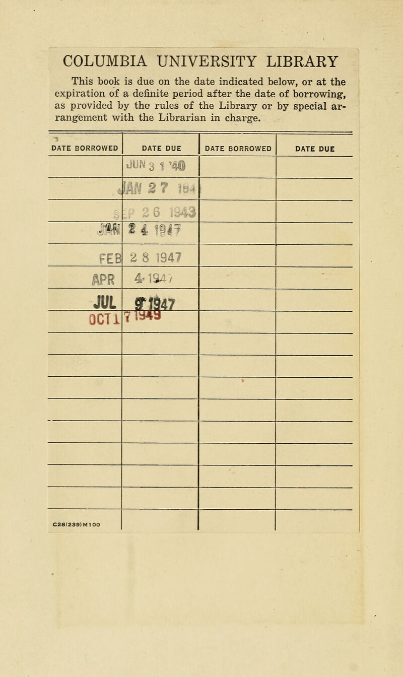 COLUMBIA UNIVERSITY LIBRARY This book is due on the date indicated below, or at the expiration of a definite period after the date of borrowing, as provided by the rules of the Library or by special ar- rangement with the Librarian in charge. •* DATE BORROWED DATE DUE DATE BORROWED DATE DUE JUN 3 1 '40 ?m % 4 i@#- FEB 2 8 1947 '■■—. i: :*. JUL f\\V 0CT1 71949 C28'Z39)M100