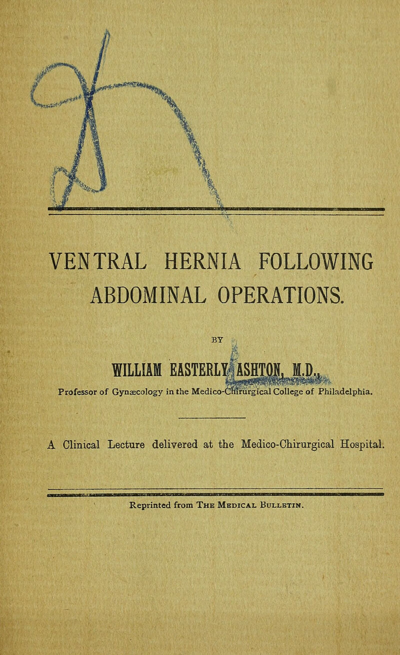 VENTRAL HERNIA FOLLOWING ABDOMINAL OPERATIONS. BY : I. ■ WILLIAM EASTERLliASHTiLM.IK Professor of Gynaecology in the Medico-CmrSfgical College of Philadelphia. A Clinical Lecture delivered at the Medico-Chirurgical Hospital. Reprinted from The Mbdical Bulletin.