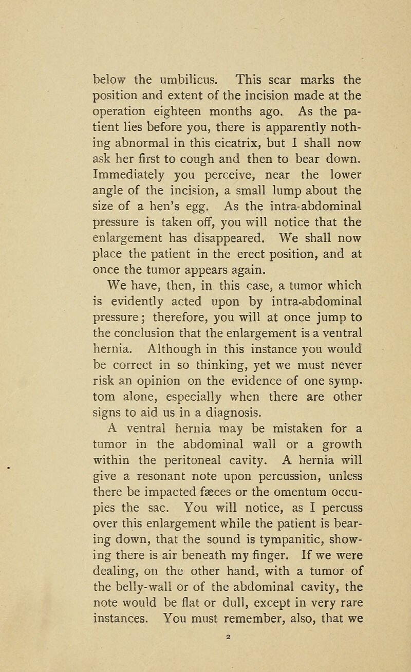 below the umbilicus. This scar marks the position and extent of the incision made at the operation eighteen months ago. As the pa- tient lies before you, there is apparently noth- ing abnormal in this cicatrix, but I shall now ask her first to cough and then to bear down. Immediately you perceive, near the lower angle of the incision, a small lump about the size of a hen's egg. As the intra-abdominal pressure is taken off, you will notice that the enlargement has disappeared. We shall now place the patient in the erect position, and at once the tumor appears again. We have, then, in this case, a tumor which is evidently acted upon by intra-abdominal pressure; therefore, you will at once jump to the conclusion that the enlargement is a ventral hernia. Although in this instance you would be correct in so thinking, yet we must never risk an opinion on the evidence of one symp. torn alone, especially when there are other signs to aid us in a diagnosis. A ventral hernia may be mistaken for a tumor in the abdominal wall or a growth within the peritoneal cavity. A hernia will give a resonant note upon percussion, unless there be impacted faeces or the omentum occu- pies the sac. You will notice, as I percuss over this enlargement while the patient is bear- ing down, that the sound is tympanitic, show- ing there is air beneath my finger. If we were dealing, on the other hand, with a tumor of the belly-wall or of the abdominal cavity, the note would be flat or dull, except in very rare instances. You must remember, also, that we