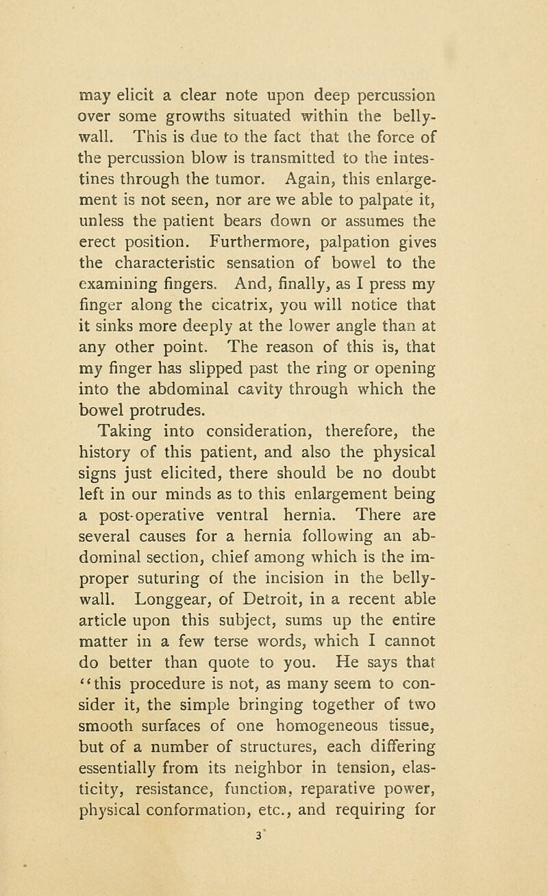 may elicit a clear note upon deep percussion over some growths situated within the belly- wall. This is due to the fact that the force of the percussion blow is transmitted to the intes- tines through the tumor. Again, this enlarge- ment is not seen, nor are we able to palpate it, unless the patient bears down or assumes the erect position. Furthermore, palpation gives the characteristic sensation of bowel to the examining fingers. And, finally, as I press my finger along the cicatrix, you will notice that it sinks more deeply at the lower angle than at any other point. The reason of this is, that my finger has slipped past the ring or opening into the abdominal cavity through which the bowel protrudes. Taking into consideration, therefore, the history of this patient, and also the physical signs just elicited, there should be no doubt left in our minds as to this enlargement being a post-operative ventral hernia. There are several causes for a hernia following an ab- dominal section, chief among which is the im- proper suturing of the incision in the belly- wall. Longgear, of Detroit, in a recent able article upon this subject, sums up the entire matter in a few terse words, which I cannot do better than quote to you. He says that '' this procedure is not, as many seem to con- sider it, the simple bringing together of two smooth surfaces of one homogeneous tissue, but of a number of structures, each differing essentially from its neighbor in tension, elas- ticity, resistance, function, reparative power, physical conformation, etc., and requiring for