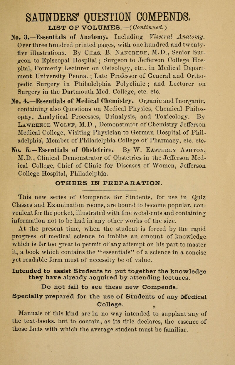 SAUNDERS' QUESTION OOMPENDS. LIS T O F VO LUME S.—( Continued.) No. 3.—Essentials of Anatomy. lucliiding Visceral Anatomy. O^er three liiiudred printed pages, with one hundred and twenty- five illustrations. By Chas. B. Nancrede, M.D., Senior Sur- geon to Episcopal Hospital ; Surgeon to Jefferson College Hos- pital, Formerly Lecturer on Osteology, etc., in Medical Depart- ment University Penna. ; Late Professor of General and Ortho- pedic Surgery in Philadelphia Polyclinic ; and Lecturer on Surgery in the Dartmouth Med. College, etc. etc. No. 4.—Essentials of Medical Chemistry. Organic and Inorganic, containing also Questions on Medical Physics, Chemical Philos- ophy, Analj'tical Processes, Urinalysis, and Toxicology. By Lawrence Wolff, M.D., Demonstrator of Chemistry Jefferson Medical College, Visiting Physician to German Hospital of Phil- adelphia, Member of Philadelphia College of Pharmacy, etc. etc. No. 5o—Essentials of Obstetrics. By W. Easterly Ashton, M.D., Clinical Demonstrator of Obstetrics in the Jefferson Med- ical College, Chief of Clinic for Diseases of Women, Jefferson College Hospital, Philadelphia. OTHERS IN PREPARATION. This new series of Compends for Students, for use in Quiz Classes and Examination rooms, are bound to become popular, con- venient for the pocket, illustrated with fine wood-cuts and containing information not to be had in any other works of the size. At the present time, when the student is forced by the rapid progress of medical science to imbibe an amount of knowledge which is far too great to permit of any attempt on his part to master it, a book which contains the essentials'' of a science in a concise yet readable form must of necessity be of value. Intended to assist Students to put together the knowledge they have already acquired by attending lectures. Do not fail to see these new Compends. Specially prepared for the use of Students of any Medical College. ^ Manuals of this kind are in no way intended to supplant any of the text-books, but to contain, as its title declares, the essence of those facts with which the average student must be familiar.