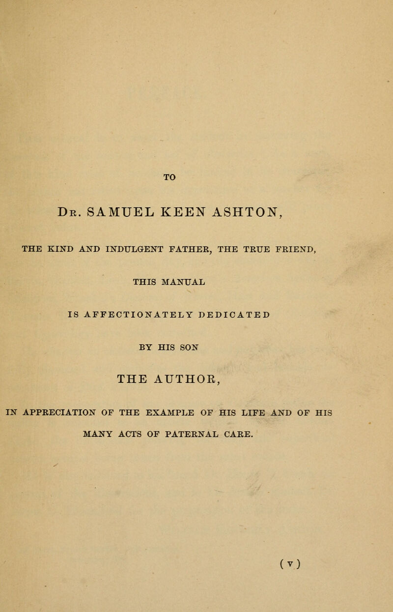 TO Dr. SAMUEL KEEN ASHTON, THE KIND AND INDULGENT FATHEK, THE TRUE FRIEND, THIS MANUAL IS AFFECTIONATELY DEDICATED BY HIS SON THE AUTHOR, IN APPRECIATION OF THE EXAMPLE OF HIS LIFE AND OF HIS MANY ACTS OF PATERNAL CARE.