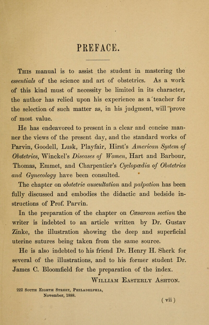 PREFACE. This manual is to assist the student in mastering the essentials of the science and art of obstetrics. As a work of this kind must of necessity be limited in its character, the author has relied upon his experience as a teacher for the selection of such matter as, in his judgment, will prove of most value. He has endeavored to present in a clear and concise man- ner the views of the present day, and the standard works of Parvin, Goodell, Lusk, Playfair, Hirst's American System of Obstetrics, Winckel's Diseases of Women, Hart and Barbour, Thomas, Emmet, and Charpentier's Cyclopcedia of Obstetrics and Gynecology have been consulted. * The chapter on obstetric auscultation and palpatio7i has been fiilly discussed and embodies the didactic and bedside in- structions of Prof. Parvin. In the preparation of the chapter on Ccesarean section the writer is indebted to an article written by Dr. Gustav Zinke, the illustration showing the deep and superficial uterine sutures being taken from the same source. He is also indebted to his friend Dr. Henry H. Sherk for several of the illustrations, and to his former student Dr. James C. Bloomfield for the preparation of the index. William Easterly Ashton. 222 SoTTTH Eighth Street, Philadelphia, November, 1888.