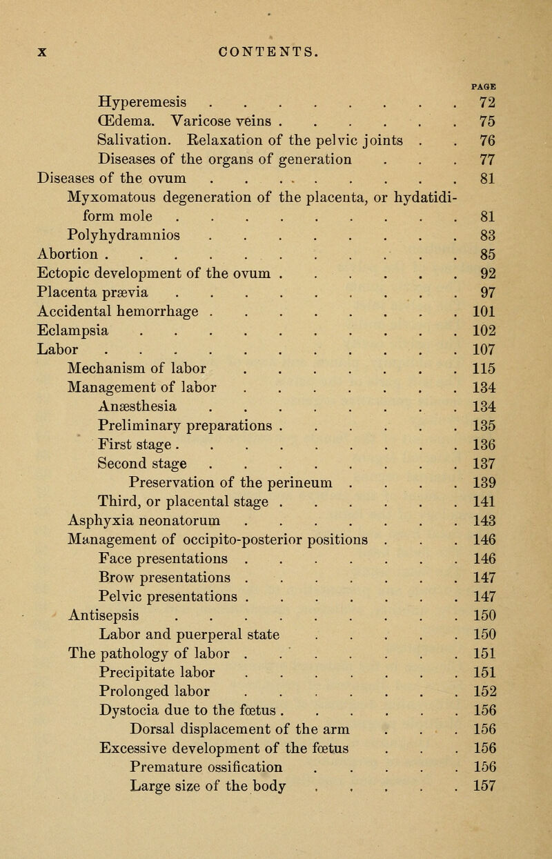 PAGE Hyperemesis 72 CEdema. Varicose veins . . . . . . 75 Salivation. Relaxation of the pelvic joints . 76 Diseases of the organs of generation 77 Diseases of the ovum 81 Myxomatous degeneration of the placenta, or hydatidi- form mole 81 Polyhydramnios 83 Abortion 85 Ectopic development of the ovum . . . 92 Placenta praevia 97 Accidental hemorrhage 101 Eclampsia . 102 Labor 107 Mechanism of labor 115 Management of labor 134 Anaesthesia 134 Preliminary preparations . . . . . 135 First stage 136 Second stage 137 Preservation of the perineum . 139 Thirdj or placental stage 141 Asphyxia neonatorum 143 Management of occipito-posterior positions . 146 Face presentations 146 Brow presentations 147 . 147 Antisepsis 150 Labor and puerperal state .... 150 The pathology of labor . . ' . 151 Precipitate labor 151 Prolonged labor ...... . 152 . 156 Dorsal displacement of the arm 156 Excessive development of the foetus . 156 Premature ossification .... . 156 Large size of the body , , . . 157