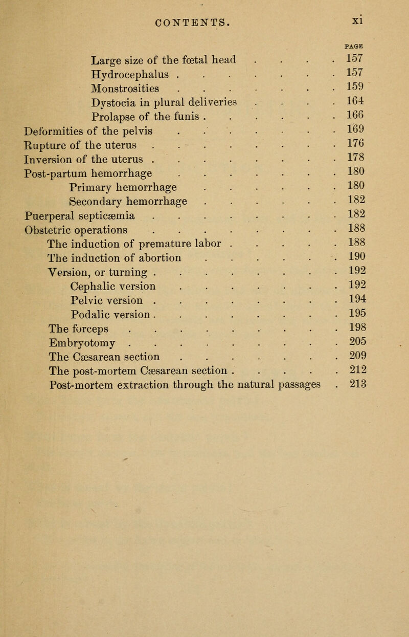 Large size of the foetal head Hydrocephalus Monstrosities Dystocia in plural deliveries Prolapse of the funis . Deformities of the pelvis Rupture of the uterus . . . Inversion of the uterus . Post-partum hemorrhage Primary hemorrhage Secondary hemorrhage Puerperal septicaemia Obstetric operations The induction of premature labor The induction of abortion Version, or turning . Cephalic version Pelvic version . Podalic version . The forceps Embryotomy . The Csesarean section The post-mortem Csesarean section Post-mortem extraction through the natural passages PASE 157 157 159 164 166 169 176 178 180 180 182 182 188 188 190 192 192 194 195 198 205 209 212 213